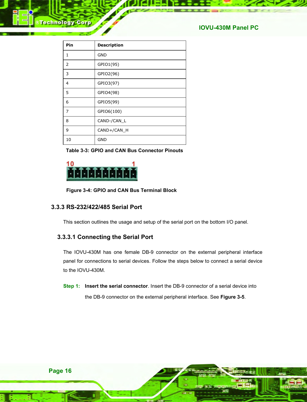   IOVU-430M Panel PC Page 16 Pin  Description 1  GND 2  GPIO1(95) 3  GPIO2(96) 4  GPIO3(97) 5  GPIO4(98) 6  GPIO5(99) 7  GPIO6(100) 8  CAND-/CAN_L 9  CAND+/CAN_H 10  GND Table 3-3: GPIO and CAN Bus Connector Pinouts   Figure 3-4: GPIO and CAN Bus Terminal Block 3.3.3 RS-232/422/485 Serial Port This section outlines the usage and setup of the serial port on the bottom I/O panel. 3.3.3.1 Connecting the Serial Port The  IOVU-430M  has  one  female  DB-9  connector  on  the  external  peripheral  interface panel for connections to serial devices. Follow the steps below to connect a serial device to the IOVU-430M. Step 1:  Insert the serial connector. Insert the DB-9 connector of a serial device into the DB-9 connector on the external peripheral interface. See Figure 3-5. 