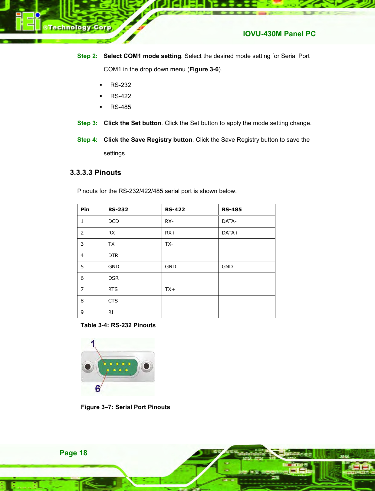   IOVU-430M Panel PC Page 18 Step 2:  Select COM1 mode setting. Select the desired mode setting for Serial Port COM1 in the drop down menu (Figure 3-6).   RS-232   RS-422   RS-485 Step 3:  Click the Set button. Click the Set button to apply the mode setting change. Step 4:  Click the Save Registry button. Click the Save Registry button to save the settings. Step 0: 3.3.3.3 Pinouts Pinouts for the RS-232/422/485 serial port is shown below. Pin  RS-232  RS-422  RS-485 1  DCD  RX-  DATA- 2  RX  RX+  DATA+ 3  TX  TX-   4  DTR     5  GND  GND  GND 6  DSR     7  RTS  TX+   8  CTS     9  RI     Table 3-4: RS-232 Pinouts   Figure 3–7: Serial Port Pinouts 