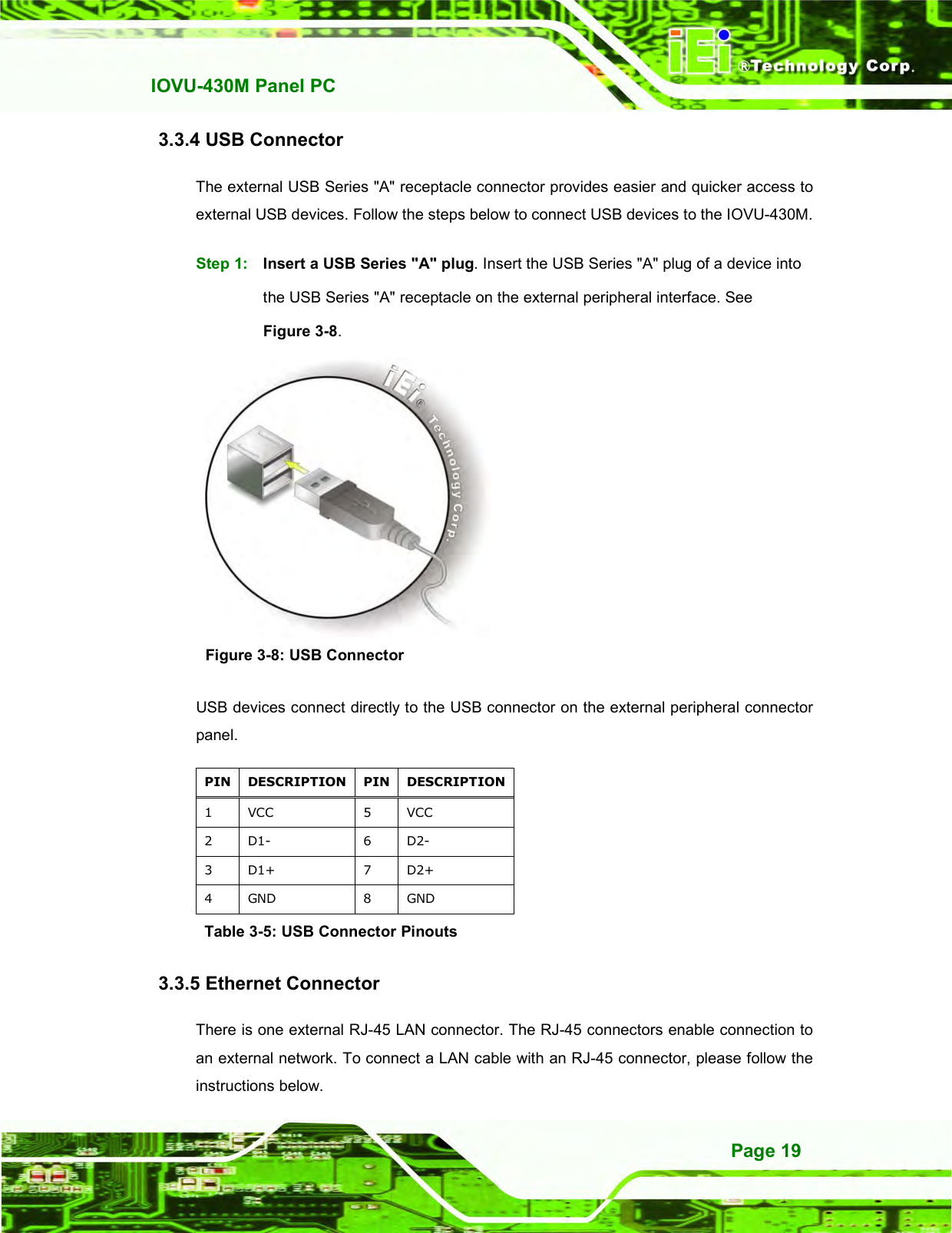   IOVU-430M Panel PC Page 19 3.3.4 USB Connector The external USB Series &quot;A&quot; receptacle connector provides easier and quicker access to external USB devices. Follow the steps below to connect USB devices to the IOVU-430M. Step 1:  Insert a USB Series &quot;A&quot; plug. Insert the USB Series &quot;A&quot; plug of a device into the USB Series &quot;A&quot; receptacle on the external peripheral interface. See Figure 3-8. Step 0:  Figure 3-8: USB Connector USB devices connect directly to the USB connector on the external peripheral connector panel. PIN DESCRIPTION PIN DESCRIPTION 1  VCC  5  VCC 2  D1-  6  D2- 3  D1+  7  D2+ 4  GND  8  GND Table 3-5: USB Connector Pinouts 3.3.5 Ethernet Connector There is one external RJ-45 LAN connector. The RJ-45 connectors enable connection to an external network. To connect a LAN cable with an RJ-45 connector, please follow the instructions below. 