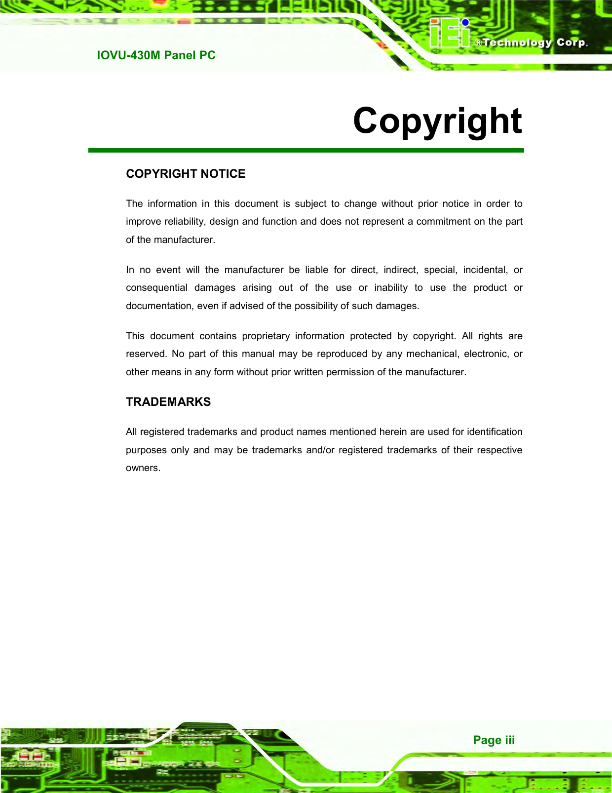   IOVU-430M Panel PC Page iii Copyright COPYRIGHT NOTICE The  information  in  this  document  is  subject  to  change  without  prior  notice  in  order  to improve reliability, design and function and does not represent a commitment on the part of the manufacturer. In  no  event  will  the  manufacturer  be  liable  for  direct,  indirect,  special,  incidental,  or consequential  damages  arising  out  of  the  use  or  inability  to  use  the  product  or documentation, even if advised of the possibility of such damages. This  document  contains  proprietary  information  protected  by  copyright.  All  rights  are reserved.  No  part  of this  manual  may  be  reproduced  by  any  mechanical,  electronic,  or other means in any form without prior written permission of the manufacturer. TRADEMARKS All registered trademarks and product names mentioned herein are used for identification purposes  only  and  may  be  trademarks  and/or  registered  trademarks  of  their  respective owners. 