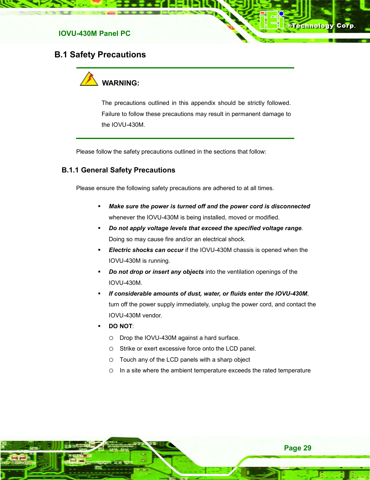   IOVU-430M Panel PC Page 29 B.1 Safety Precautions   WARNING: The  precautions  outlined  in  this  appendix  should  be  strictly  followed. Failure to follow these precautions may result in permanent damage to the IOVU-430M. Please follow the safety precautions outlined in the sections that follow: B.1.1 General Safety Precautions Please ensure the following safety precautions are adhered to at all times.  Make sure the power is turned off and the power cord is disconnected whenever the IOVU-430M is being installed, moved or modified.    Do not apply voltage levels that exceed the specified voltage range. Doing so may cause fire and/or an electrical shock.  Electric shocks can occur if the IOVU-430M chassis is opened when the IOVU-430M is running.    Do not drop or insert any objects into the ventilation openings of the IOVU-430M.  If considerable amounts of dust, water, or fluids enter the IOVU-430M, turn off the power supply immediately, unplug the power cord, and contact the IOVU-430M vendor.    DO NOT:   o Drop the IOVU-430M against a hard surface. o Strike or exert excessive force onto the LCD panel. o Touch any of the LCD panels with a sharp object o In a site where the ambient temperature exceeds the rated temperature 