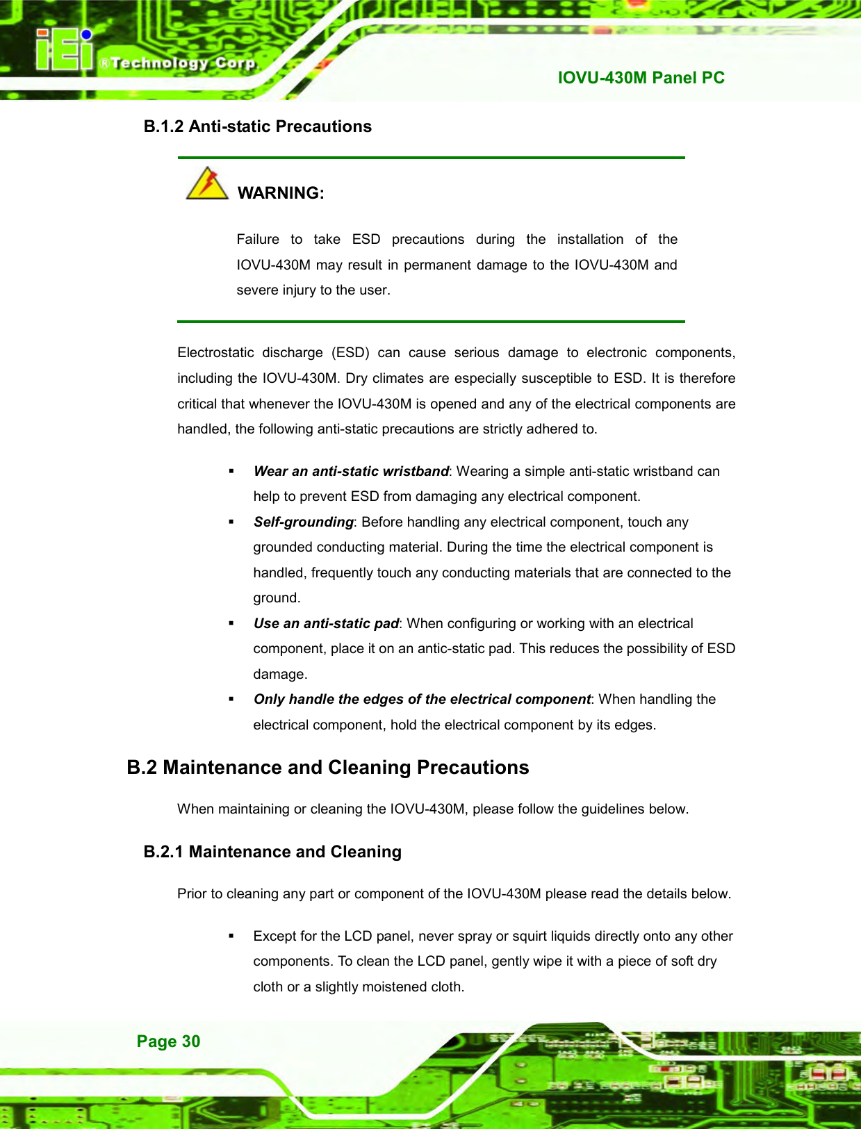   IOVU-430M Panel PC Page 30 B.1.2 Anti-static Precautions   WARNING: Failure  to  take  ESD  precautions  during  the  installation  of  the IOVU-430M may result in permanent  damage to the IOVU-430M and severe injury to the user.   Electrostatic  discharge  (ESD)  can  cause  serious  damage  to  electronic  components, including the IOVU-430M. Dry climates are especially susceptible to ESD. It is therefore critical that whenever the IOVU-430M is opened and any of the electrical components are handled, the following anti-static precautions are strictly adhered to.  Wear an anti-static wristband: Wearing a simple anti-static wristband can help to prevent ESD from damaging any electrical component.  Self-grounding: Before handling any electrical component, touch any grounded conducting material. During the time the electrical component is handled, frequently touch any conducting materials that are connected to the ground.  Use an anti-static pad: When configuring or working with an electrical component, place it on an antic-static pad. This reduces the possibility of ESD damage.  Only handle the edges of the electrical component: When handling the electrical component, hold the electrical component by its edges. B.2 Maintenance and Cleaning Precautions When maintaining or cleaning the IOVU-430M, please follow the guidelines below. B.2.1 Maintenance and Cleaning Prior to cleaning any part or component of the IOVU-430M please read the details below.   Except for the LCD panel, never spray or squirt liquids directly onto any other components. To clean the LCD panel, gently wipe it with a piece of soft dry cloth or a slightly moistened cloth. 