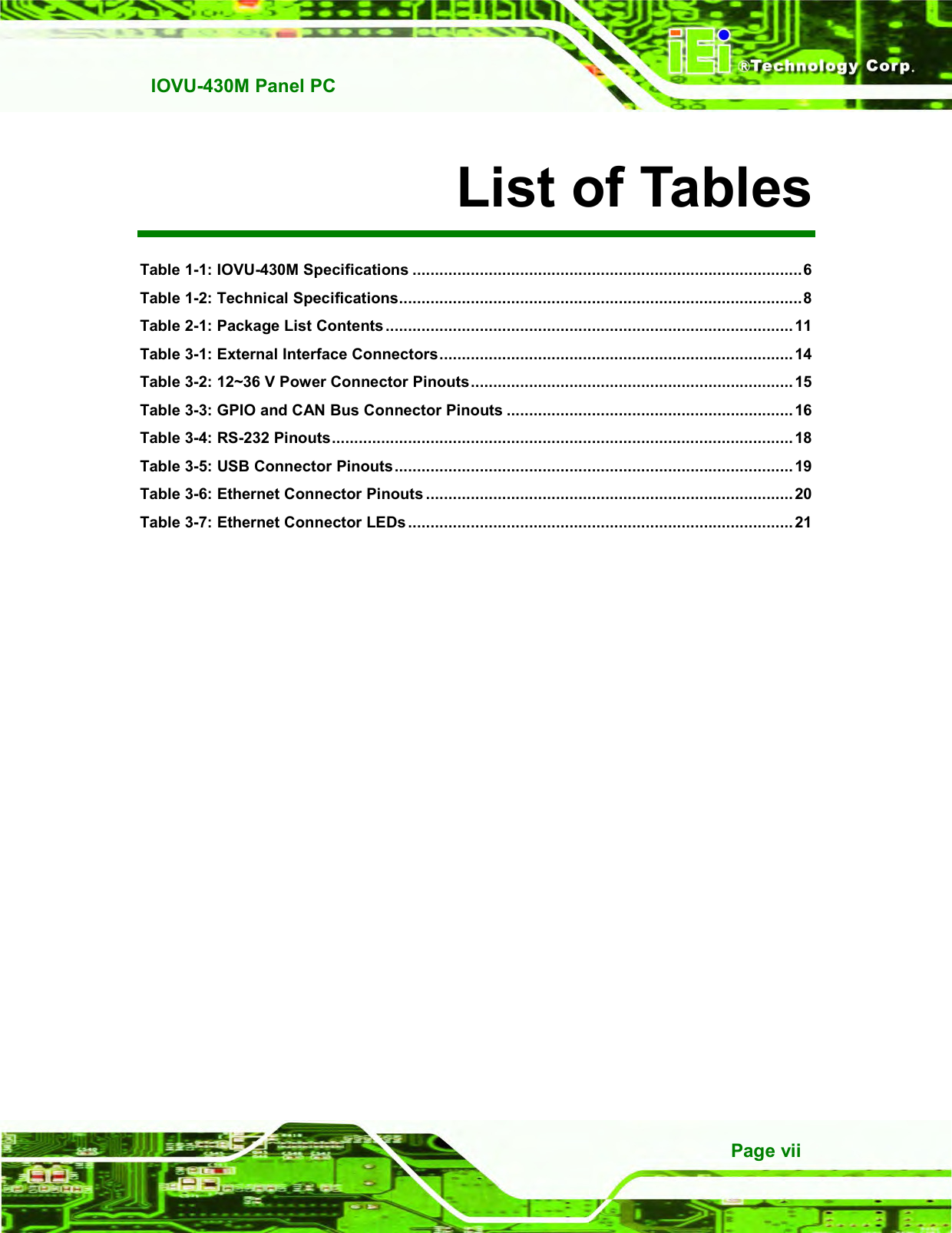   IOVU-430M Panel PC Page vii List of Tables Table 1-1: IOVU-430M Specifications .......................................................................................6 Table 1-2: Technical Specifications..........................................................................................8 Table 2-1: Package List Contents ........................................................................................... 11 Table 3-1: External Interface Connectors............................................................................... 14 Table 3-2: 12~36 V Power Connector Pinouts........................................................................ 15 Table 3-3: GPIO and CAN Bus Connector Pinouts ................................................................ 16 Table 3-4: RS-232 Pinouts....................................................................................................... 18 Table 3-5: USB Connector Pinouts......................................................................................... 19 Table 3-6: Ethernet Connector Pinouts .................................................................................. 20 Table 3-7: Ethernet Connector LEDs ......................................................................................21    