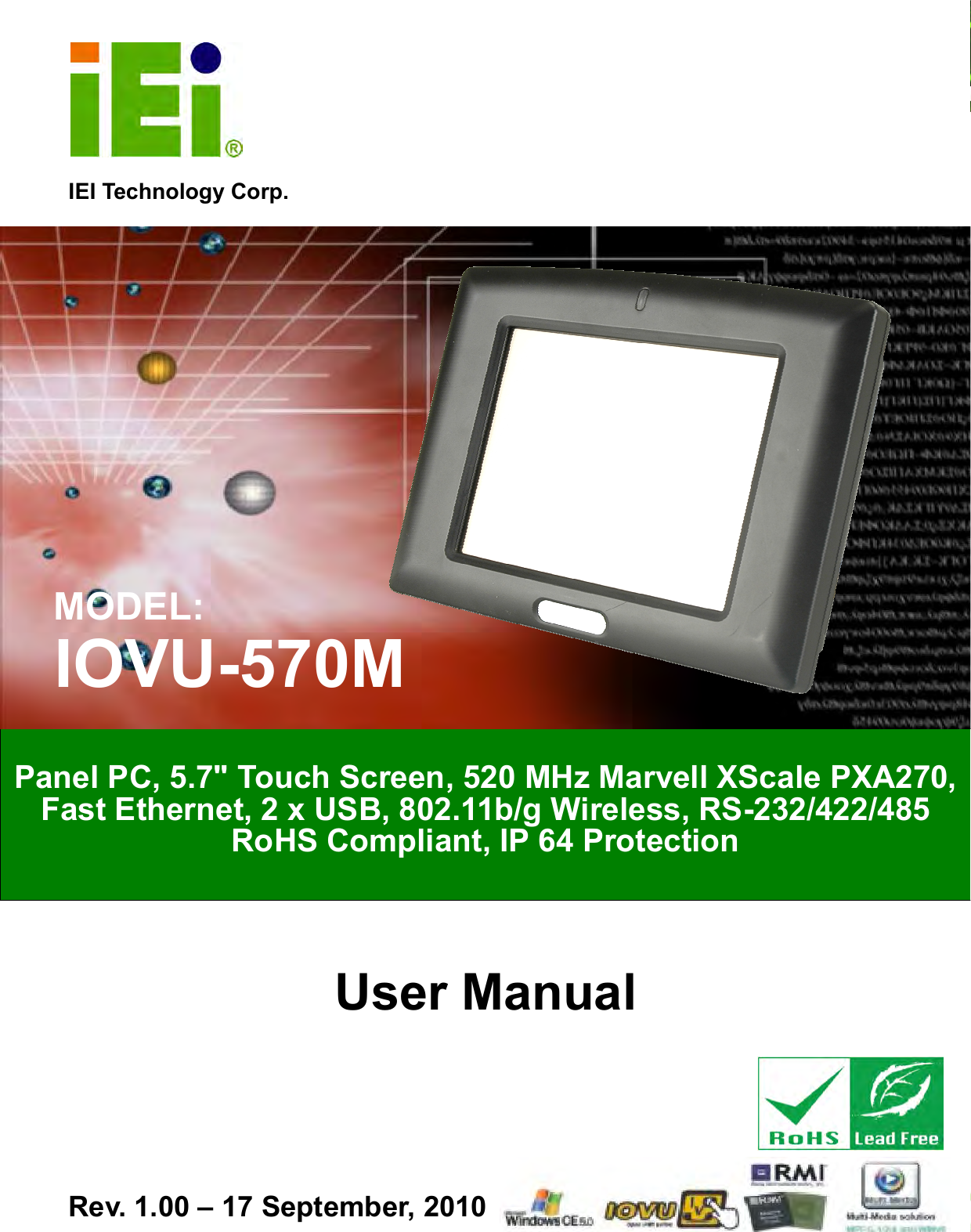   IOVU-570M Panel PC Page i IEI Technology Corp. User Manual  MODEL: IOVU-570M Panel PC, 5.7&quot; Touch Screen, 520 MHz Marvell XScale PXA270, Fast Ethernet, 2 x USB, 802.11b/g Wireless, RS-232/422/485 RoHS Compliant, IP 64 Protection Rev. 1.00 – 17 September, 2010 