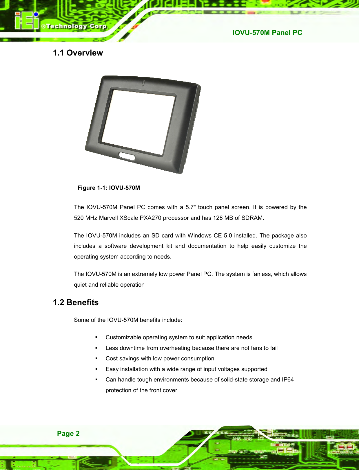   IOVU-570M Panel PC Page 2 1.1 Overview  Figure 1-1: IOVU-570M The  IOVU-570M  Panel  PC comes  with  a  5.7&quot; touch  panel  screen.  It  is  powered  by  the 520 MHz Marvell XScale PXA270 processor and has 128 MB of SDRAM. The IOVU-570M includes an SD card with Windows CE 5.0 installed. The package also includes  a  software  development  kit  and  documentation  to  help  easily  customize  the operating system according to needs. The IOVU-570M is an extremely low power Panel PC. The system is fanless, which allows quiet and reliable operation 1.2 Benefits Some of the IOVU-570M benefits include:   Customizable operating system to suit application needs.   Less downtime from overheating because there are not fans to fail   Cost savings with low power consumption   Easy installation with a wide range of input voltages supported   Can handle tough environments because of solid-state storage and IP64 protection of the front cover 