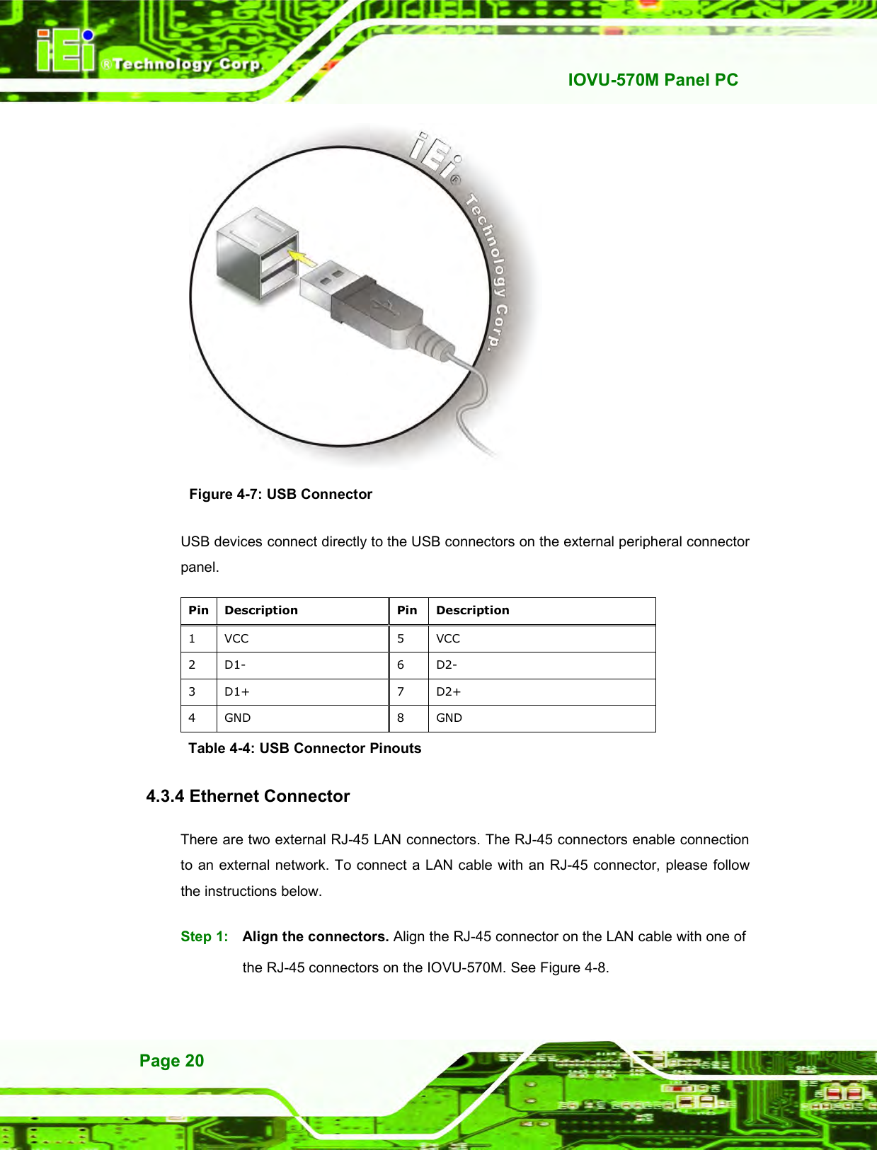   IOVU-570M Panel PC Page 20  Figure 4-7: USB Connector USB devices connect directly to the USB connectors on the external peripheral connector panel. Pin Description  Pin Description 1  VCC  5  VCC 2  D1-  6  D2- 3  D1+  7  D2+ 4  GND  8  GND Table 4-4: USB Connector Pinouts 4.3.4 Ethernet Connector There are two external RJ-45 LAN connectors. The RJ-45 connectors enable connection to an external network. To connect a LAN cable with an RJ-45 connector, please follow the instructions below. Step 1:  Align the connectors. Align the RJ-45 connector on the LAN cable with one of the RJ-45 connectors on the IOVU-570M. See Figure 4-8. 