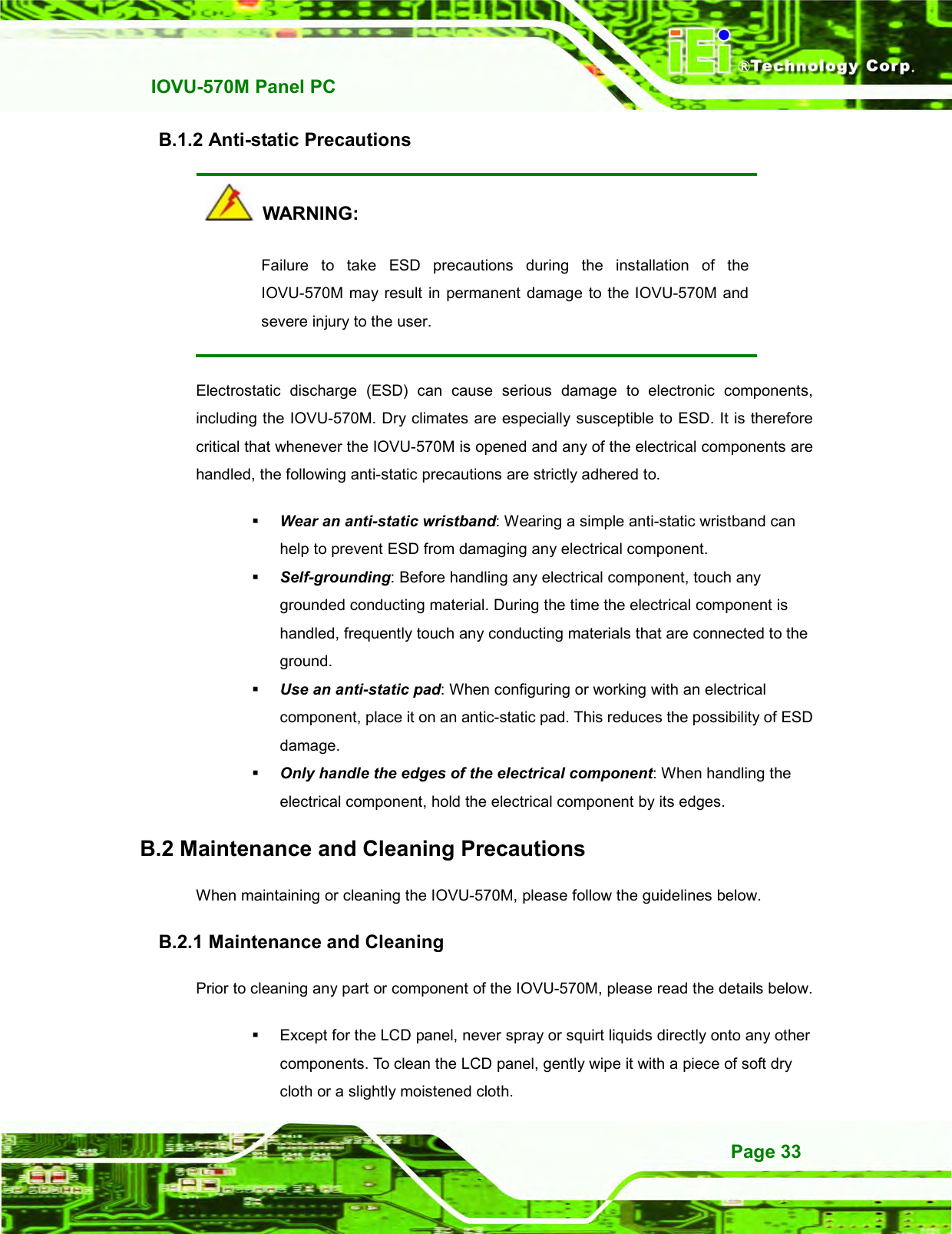   IOVU-570M Panel PC Page 33 B.1.2 Anti-static Precautions   WARNING: Failure  to  take  ESD  precautions  during  the  installation  of  the IOVU-570M may result in permanent  damage to the IOVU-570M and severe injury to the user.   Electrostatic  discharge  (ESD)  can  cause  serious  damage  to  electronic  components, including the IOVU-570M. Dry climates are especially susceptible to ESD. It is therefore critical that whenever the IOVU-570M is opened and any of the electrical components are handled, the following anti-static precautions are strictly adhered to.  Wear an anti-static wristband: Wearing a simple anti-static wristband can help to prevent ESD from damaging any electrical component.  Self-grounding: Before handling any electrical component, touch any grounded conducting material. During the time the electrical component is handled, frequently touch any conducting materials that are connected to the ground.  Use an anti-static pad: When configuring or working with an electrical component, place it on an antic-static pad. This reduces the possibility of ESD damage.  Only handle the edges of the electrical component: When handling the electrical component, hold the electrical component by its edges. B.2 Maintenance and Cleaning Precautions When maintaining or cleaning the IOVU-570M, please follow the guidelines below. B.2.1 Maintenance and Cleaning Prior to cleaning any part or component of the IOVU-570M, please read the details below.   Except for the LCD panel, never spray or squirt liquids directly onto any other components. To clean the LCD panel, gently wipe it with a piece of soft dry cloth or a slightly moistened cloth. 