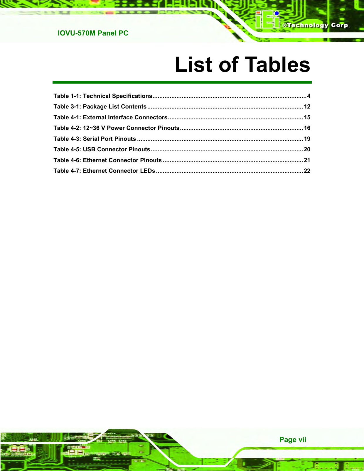   IOVU-570M Panel PC Page vii List of Tables Table 1-1: Technical Specifications..........................................................................................4 Table 3-1: Package List Contents ........................................................................................... 12 Table 4-1: External Interface Connectors............................................................................... 15 Table 4-2: 12~36 V Power Connector Pinouts........................................................................ 16 Table 4-3: Serial Port Pinouts .................................................................................................19 Table 4-5: USB Connector Pinouts......................................................................................... 20 Table 4-6: Ethernet Connector Pinouts .................................................................................. 21 Table 4-7: Ethernet Connector LEDs ......................................................................................22   