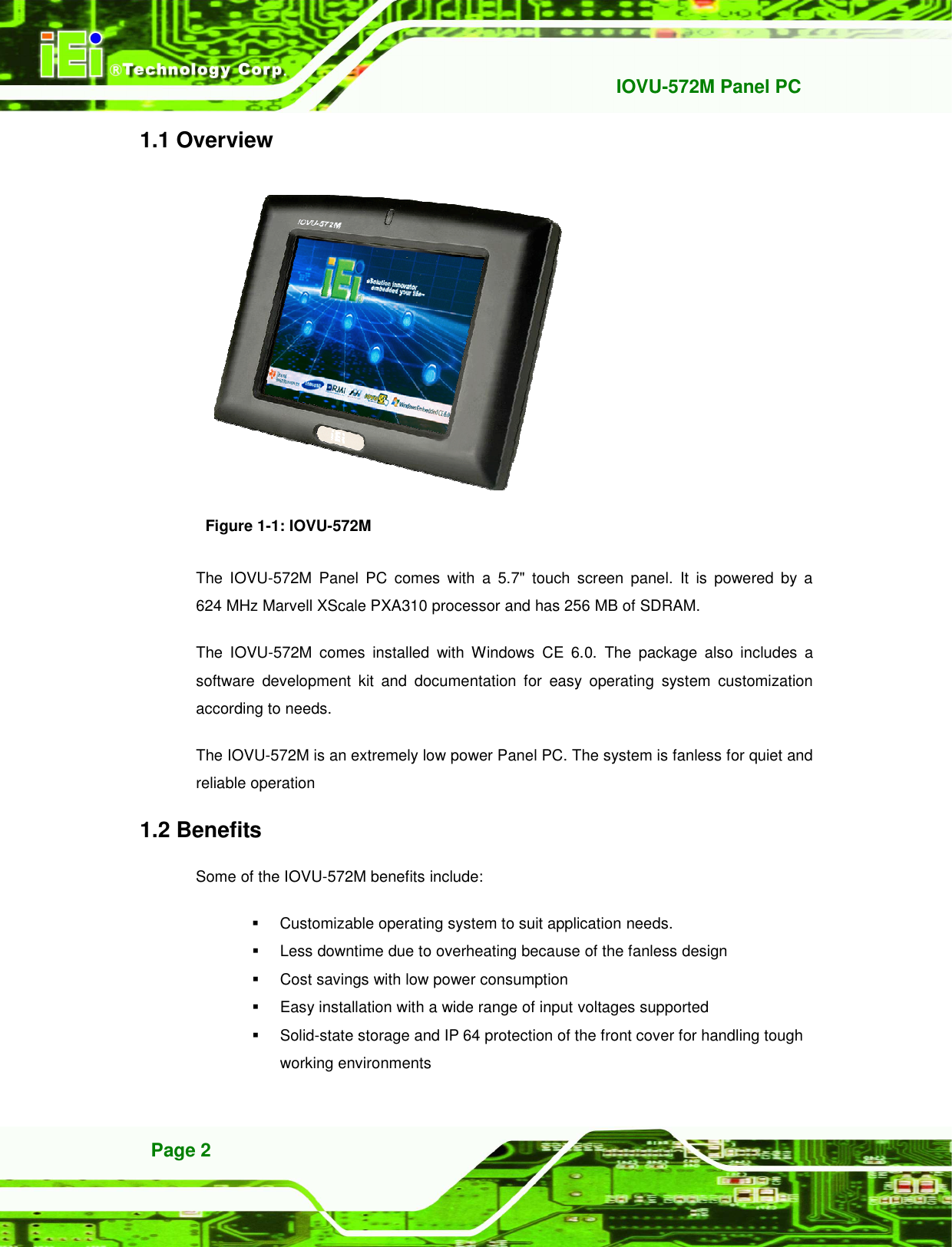   IOVU-572M Panel PC Page 2 1.1 Overview  Figure 1-1: IOVU-572M The  IOVU-572M  Panel  PC  comes  with  a  5.7&quot;  touch  screen  panel.  It  is  powered  by  a 624 MHz Marvell XScale PXA310 processor and has 256 MB of SDRAM. The  IOVU-572M  comes  installed  with  Windows  CE  6.0.  The  package  also  includes  a software  development  kit  and  documentation  for  easy  operating  system  customization according to needs. The IOVU-572M is an extremely low power Panel PC. The system is fanless for quiet and reliable operation 1.2 Benefits Some of the IOVU-572M benefits include:   Customizable operating system to suit application needs.   Less downtime due to overheating because of the fanless design   Cost savings with low power consumption   Easy installation with a wide range of input voltages supported   Solid-state storage and IP 64 protection of the front cover for handling tough working environments 