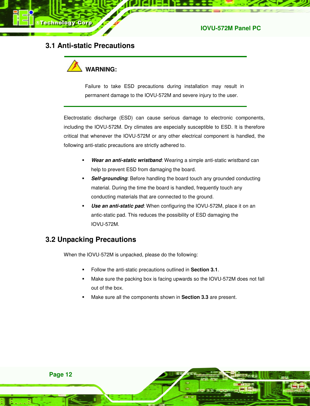   IOVU-572M Panel PC Page 12 3.1 Anti-static Precautions   WARNING: Failure  to  take  ESD  precautions  during  installation  may  result  in permanent damage to the IOVU-572M and severe injury to the user. Electrostatic  discharge  (ESD)  can  cause  serious  damage  to  electronic  components, including the IOVU-572M. Dry climates are especially susceptible to ESD. It is therefore critical that whenever the IOVU-572M or any other electrical component is handled, the following anti-static precautions are strictly adhered to.  Wear an anti-static wristband: Wearing a simple anti-static wristband can help to prevent ESD from damaging the board.  Self-grounding: Before handling the board touch any grounded conducting material. During the time the board is handled, frequently touch any conducting materials that are connected to the ground.  Use an anti-static pad: When configuring the IOVU-572M, place it on an antic-static pad. This reduces the possibility of ESD damaging the IOVU-572M. 3.2 Unpacking Precautions When the IOVU-572M is unpacked, please do the following:   Follow the anti-static precautions outlined in Section 3.1.   Make sure the packing box is facing upwards so the IOVU-572M does not fall out of the box.   Make sure all the components shown in Section 3.3 are present. 