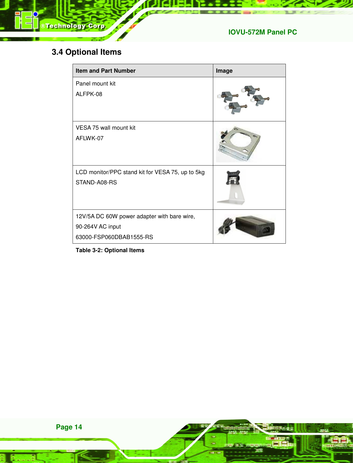  IOVU-572M Panel PC Page 14 3.4 Optional Items Item and Part Number  Image Panel mount kit ALFPK-08  VESA 75 wall mount kit AFLWK-07  LCD monitor/PPC stand kit for VESA 75, up to 5kg STAND-A08-RS  12V/5A DC 60W power adapter with bare wire, 90-264V AC input 63000-FSP060DBAB1555-RS   Table 3-2: Optional Items 
