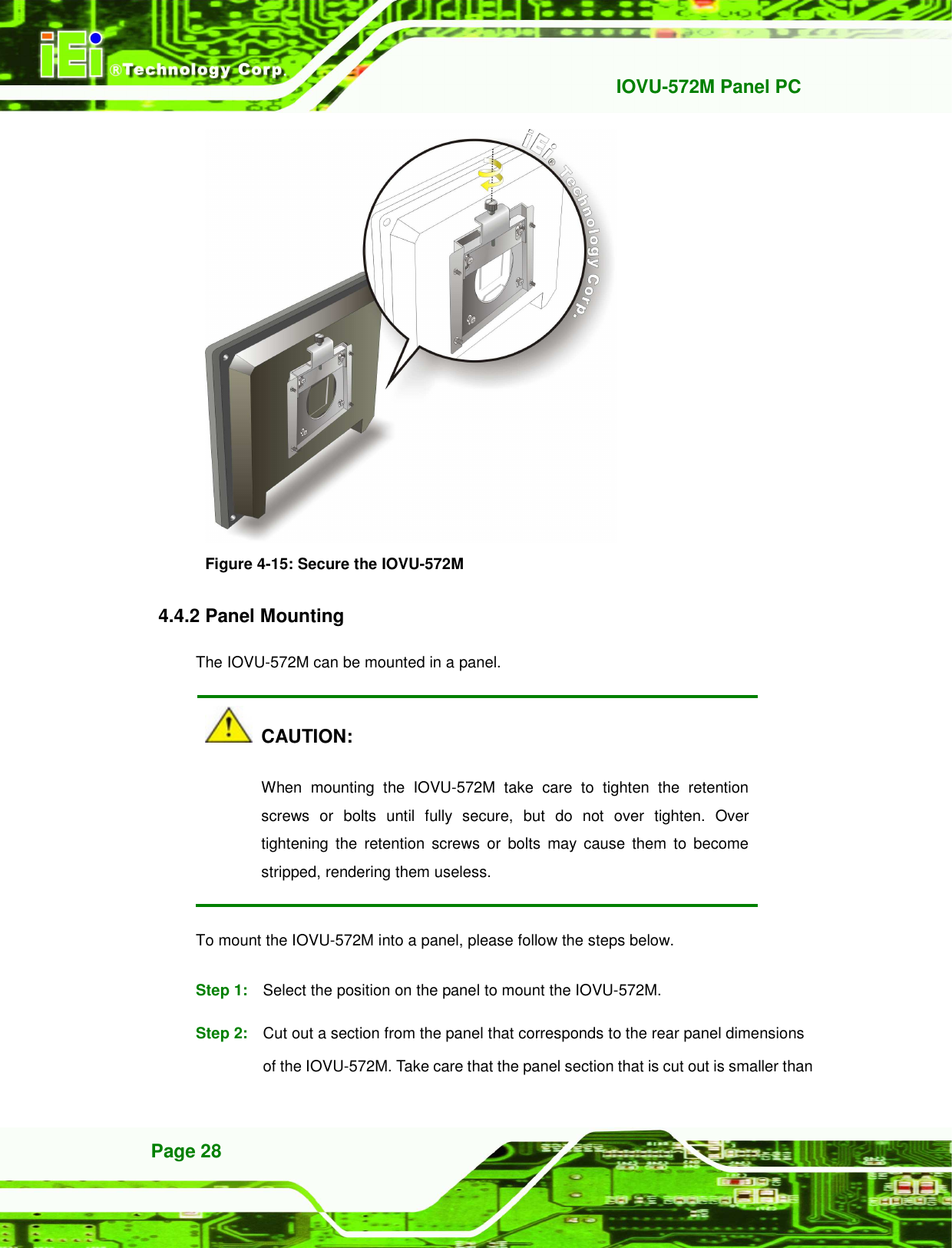   IOVU-572M Panel PC Page 28  Figure 4-15: Secure the IOVU-572M 4.4.2 Panel Mounting The IOVU-572M can be mounted in a panel.     CAUTION: When  mounting  the  IOVU-572M  take  care  to  tighten  the  retention screws  or  bolts  until  fully  secure,  but  do  not  over  tighten.  Over tightening  the  retention  screws  or  bolts  may  cause  them  to  become stripped, rendering them useless. To mount the IOVU-572M into a panel, please follow the steps below. Step 1:  Select the position on the panel to mount the IOVU-572M. Step 2:  Cut out a section from the panel that corresponds to the rear panel dimensions of the IOVU-572M. Take care that the panel section that is cut out is smaller than 