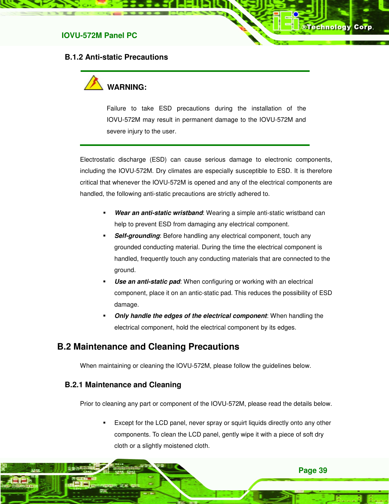   IOVU-572M Panel PC Page 39 B.1.2 Anti-static Precautions   WARNING: Failure  to  take  ESD  precautions  during  the  installation  of  the IOVU-572M may result in permanent damage to the IOVU-572M and severe injury to the user.   Electrostatic  discharge  (ESD)  can  cause  serious  damage  to  electronic  components, including the IOVU-572M. Dry climates are especially susceptible to ESD. It is therefore critical that whenever the IOVU-572M is opened and any of the electrical components are handled, the following anti-static precautions are strictly adhered to.  Wear an anti-static wristband: Wearing a simple anti-static wristband can help to prevent ESD from damaging any electrical component.  Self-grounding: Before handling any electrical component, touch any grounded conducting material. During the time the electrical component is handled, frequently touch any conducting materials that are connected to the ground.  Use an anti-static pad: When configuring or working with an electrical component, place it on an antic-static pad. This reduces the possibility of ESD damage.  Only handle the edges of the electrical component: When handling the electrical component, hold the electrical component by its edges. B.2 Maintenance and Cleaning Precautions When maintaining or cleaning the IOVU-572M, please follow the guidelines below. B.2.1 Maintenance and Cleaning Prior to cleaning any part or component of the IOVU-572M, please read the details below.   Except for the LCD panel, never spray or squirt liquids directly onto any other components. To clean the LCD panel, gently wipe it with a piece of soft dry cloth or a slightly moistened cloth. 