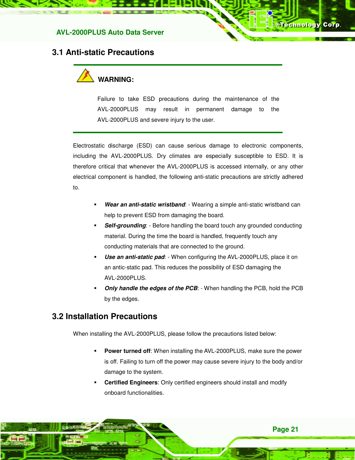   AVL-2000PLUS Auto Data Server Page 21 3.1 Anti-static Precautions   WARNING: Failure  to  take  ESD  precautions  during  the  maintenance  of  the AVL-2000PLUS  may  result  in  permanent  damage  to  the AVL-2000PLUS and severe injury to the user.   Electrostatic  discharge  (ESD)  can  cause  serious  damage  to  electronic  components, including  the  AVL-2000PLUS.  Dry  climates  are  especially  susceptible  to  ESD.  It  is therefore critical that whenever the AVL-2000PLUS is accessed internally, or any other electrical component is handled, the following anti-static precautions are strictly adhered to.  Wear an anti-static wristband: - Wearing a simple anti-static wristband can help to prevent ESD from damaging the board.  Self-grounding: - Before handling the board touch any grounded conducting material. During the time the board is handled, frequently touch any conducting materials that are connected to the ground.  Use an anti-static pad: - When configuring the AVL-2000PLUS, place it on an antic-static pad. This reduces the possibility of ESD damaging the AVL-2000PLUS.  Only handle the edges of the PCB: - When handling the PCB, hold the PCB by the edges. 3.2 Installation Precautions When installing the AVL-2000PLUS, please follow the precautions listed below:  Power turned off: When installing the AVL-2000PLUS, make sure the power is off. Failing to turn off the power may cause severe injury to the body and/or damage to the system.  Certified Engineers: Only certified engineers should install and modify onboard functionalities.   