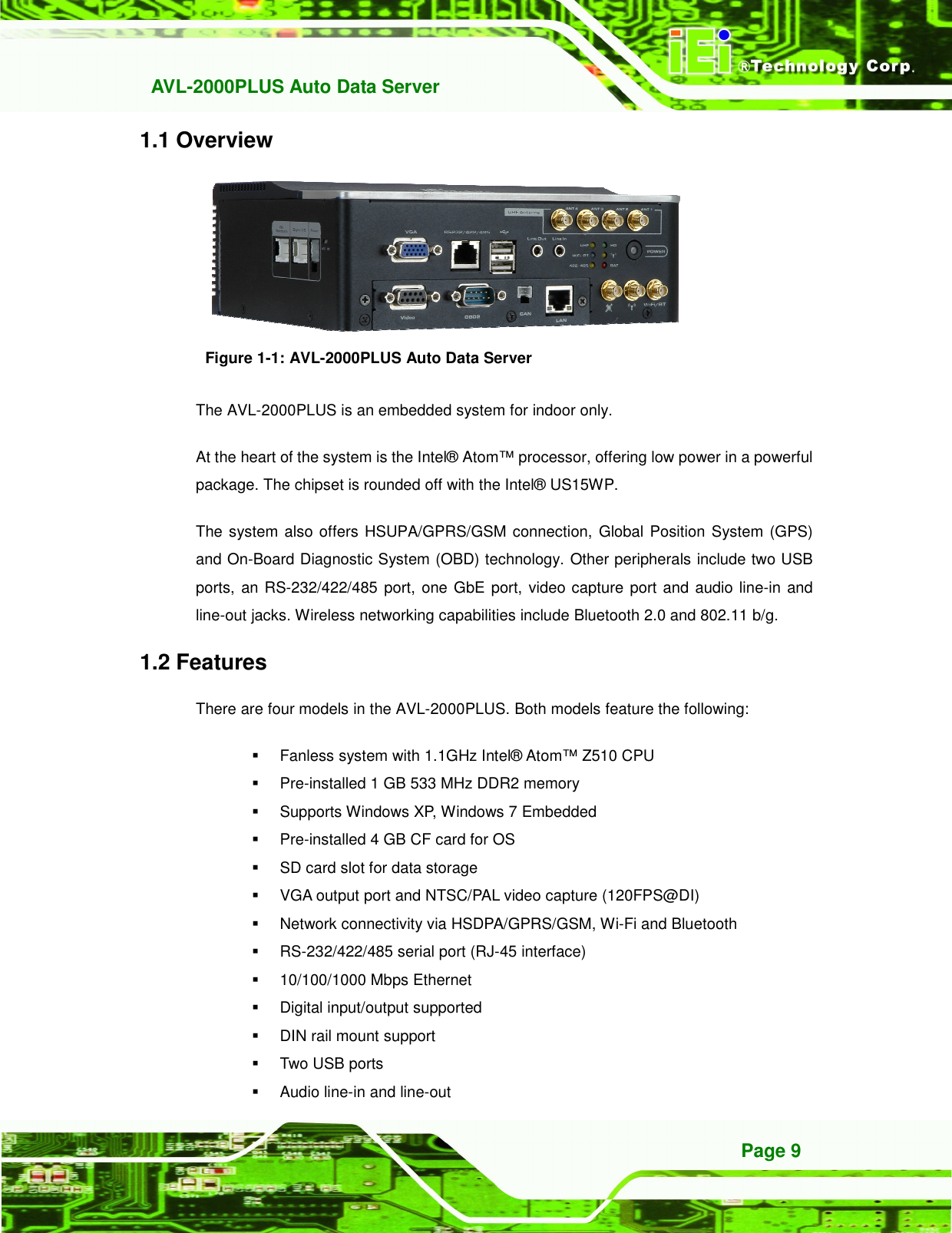   AVL-2000PLUS Auto Data Server Page 9 1.1 Overview  Figure 1-1: AVL-2000PLUS Auto Data Server The AVL-2000PLUS is an embedded system for indoor only.   At the heart of the system is the Intel® Atom™ processor, offering low power in a powerful package. The chipset is rounded off with the Intel® US15WP. The system also offers HSUPA/GPRS/GSM connection, Global Position System (GPS) and On-Board Diagnostic System (OBD) technology. Other peripherals include two USB ports,  an RS-232/422/485 port, one GbE port, video capture port and audio line-in and line-out jacks. Wireless networking capabilities include Bluetooth 2.0 and 802.11 b/g. 1.2 Features There are four models in the AVL-2000PLUS. Both models feature the following:   Fanless system with 1.1GHz Intel® Atom™ Z510 CPU   Pre-installed 1 GB 533 MHz DDR2 memory   Supports Windows XP, Windows 7 Embedded   Pre-installed 4 GB CF card for OS     SD card slot for data storage   VGA output port and NTSC/PAL video capture (120FPS@DI)   Network connectivity via HSDPA/GPRS/GSM, Wi-Fi and Bluetooth     RS-232/422/485 serial port (RJ-45 interface)   10/100/1000 Mbps Ethernet   Digital input/output supported   DIN rail mount support   Two USB ports   Audio line-in and line-out 