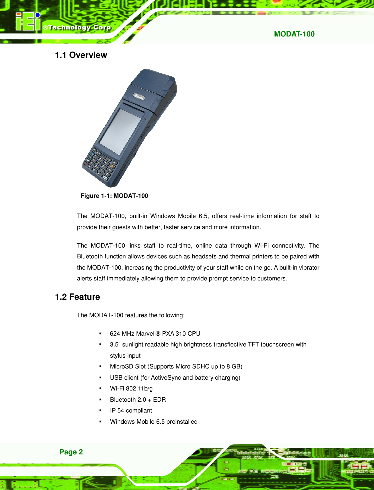  MODAT-100 Page 2 1.1 Overview  Figure 1-1: MODAT-100 The  MODAT-100,  built-in  Windows  Mobile  6.5,  offers  real-time  information  for  staff  to provide their guests with better, faster service and more information.   The  MODAT-100  links  staff  to  real-time,  online  data  through  Wi-Fi  connectivity.  The Bluetooth function allows devices such as headsets and thermal printers to be paired with the MODAT-100, increasing the productivity of your staff while on the go. A built-in vibrator alerts staff immediately allowing them to provide prompt service to customers. 1.2 Feature The MODAT-100 features the following:   624 MHz Marvell® PXA 310 CPU   3.5” sunlight readable high brightness transflective TFT touchscreen with stylus input     MicroSD Slot (Supports Micro SDHC up to 8 GB)   USB client (for ActiveSync and battery charging)   Wi-Fi 802.11b/g   Bluetooth 2.0 + EDR   IP 54 compliant   Windows Mobile 6.5 preinstalled 