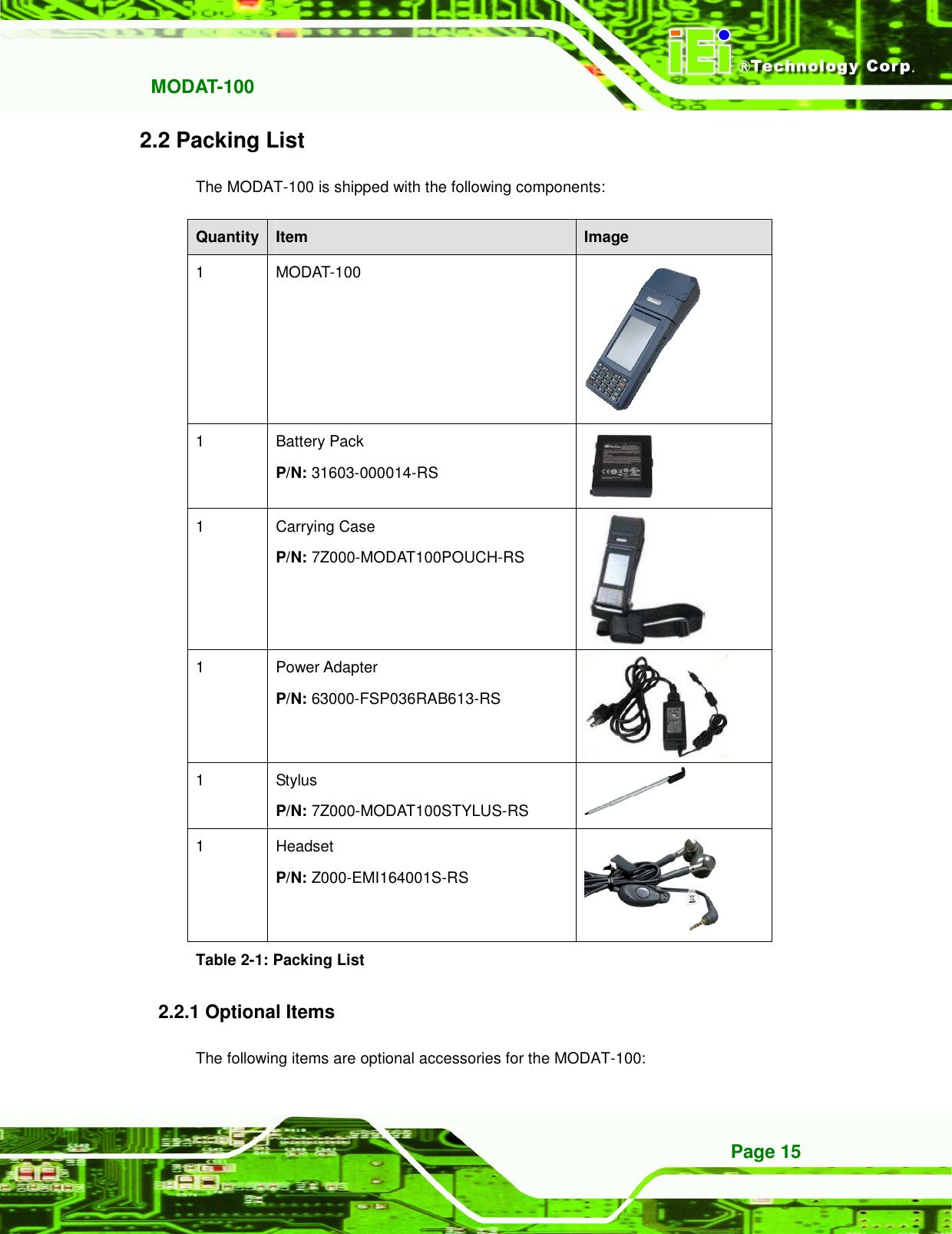   MODAT-100 Page 15 2.2 Packing List The MODAT-100 is shipped with the following components: Quantity Item  Image 1  MODAT-100  1  Battery Pack P/N: 31603-000014-RS  1  Carrying Case P/N: 7Z000-MODAT100POUCH-RS  1  Power Adapter P/N: 63000-FSP036RAB613-RS  1  Stylus P/N: 7Z000-MODAT100STYLUS-RS  1  Headset P/N: Z000-EMI164001S-RS  Table 2-1: Packing List 2.2.1 Optional Items The following items are optional accessories for the MODAT-100: 