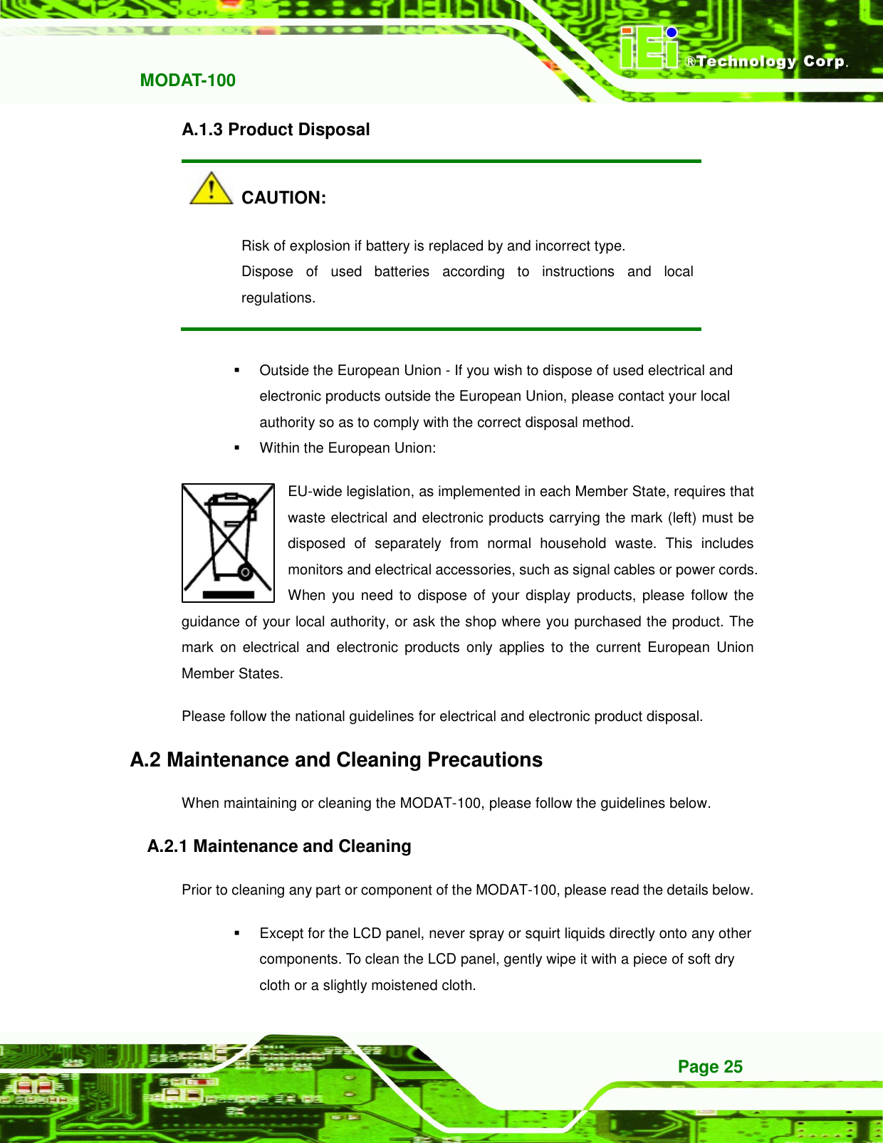   MODAT-100 Page 25 A.1.3 Product Disposal   CAUTION: Risk of explosion if battery is replaced by and incorrect type. Dispose  of  used  batteries  according  to  instructions  and  local regulations.    Outside the European Union - If you wish to dispose of used electrical and electronic products outside the European Union, please contact your local authority so as to comply with the correct disposal method.   Within the European Union: EU-wide legislation, as implemented in each Member State, requires that waste electrical and electronic products carrying the mark (left) must be disposed  of  separately  from  normal  household  waste.  This  includes monitors and electrical accessories, such as signal cables or power cords. When you need  to  dispose  of  your  display  products, please  follow the guidance of your local authority, or ask the shop where you purchased the product. The mark  on  electrical  and  electronic  products  only  applies  to the  current  European  Union Member States. Please follow the national guidelines for electrical and electronic product disposal. A.2 Maintenance and Cleaning Precautions When maintaining or cleaning the MODAT-100, please follow the guidelines below. A.2.1 Maintenance and Cleaning Prior to cleaning any part or component of the MODAT-100, please read the details below.   Except for the LCD panel, never spray or squirt liquids directly onto any other components. To clean the LCD panel, gently wipe it with a piece of soft dry cloth or a slightly moistened cloth. 