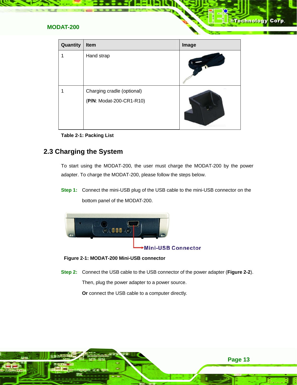   MODAT-200 Page 13Quantity  Item  Image 1 Hand strap  1  Charging cradle (optional) (P/N: Modat-200-CR1-R10)  Table 2-1: Packing List 2.3 Charging the System To start using the MODAT-200, the user must charge the MODAT-200 by the power adapter. To charge the MODAT-200, please follow the steps below. Step 1:  Connect the mini-USB plug of the USB cable to the mini-USB connector on the bottom panel of the MODAT-200.  Figure 2-1: MODAT-200 Mini-USB connector Step 2:  Connect the USB cable to the USB connector of the power adapter (Figure 2-2). Then, plug the power adapter to a power source. Or connect the USB cable to a computer directly.   
