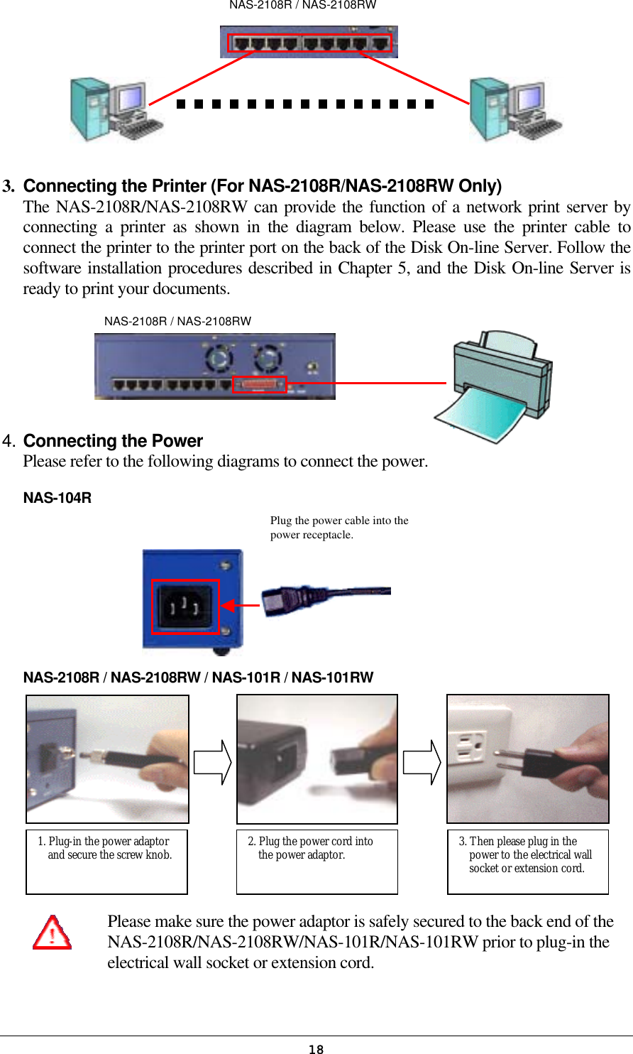   18Plug the power cable into the power receptacle.           3.  Connecting the Printer (For NAS-2108R/NAS-2108RW Only) The NAS-2108R/NAS-2108RW can provide the function of a network print server by connecting a printer as shown in the diagram below. Please use the printer cable to connect the printer to the printer port on the back of the Disk On-line Server. Follow the software installation procedures described in Chapter 5, and the Disk On-line Server is ready to print your documents.    4. Connecting the Power Please refer to the following diagrams to connect the power. NAS-104R         NAS-2108R / NAS-2108RW / NAS-101R / NAS-101RW            Please make sure the power adaptor is safely secured to the back end of the NAS-2108R/NAS-2108RW/NAS-101R/NAS-101RW prior to plug-in the electrical wall socket or extension cord.   NAS-2108R / NAS-2108RW 1. Plug-in the power adaptor and secure the screw knob.  2. Plug the power cord into the power adaptor.  3. Then please plug in the power to the electrical wall socket or extension cord. NAS-2108R / NAS-2108RW
