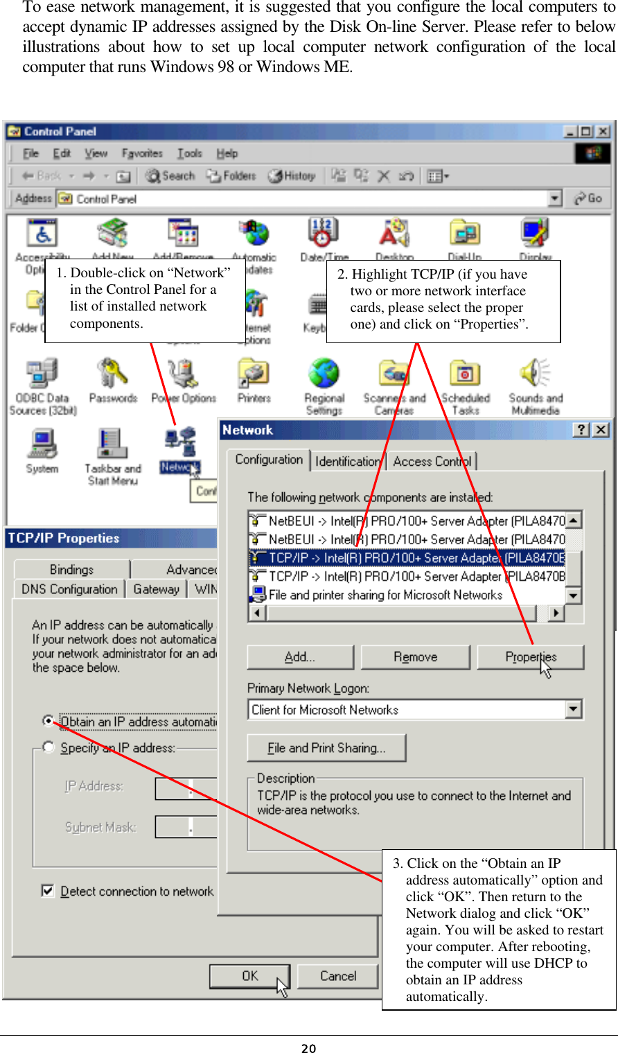   20To ease network management, it is suggested that you configure the local computers to accept dynamic IP addresses assigned by the Disk On-line Server. Please refer to below illustrations about how to set up local computer network configuration of the local computer that runs Windows 98 or Windows ME.                                               1. Double-click on “Network” in the Control Panel for a list of installed network components. 2. Highlight TCP/IP (if you have two or more network interface cards, please select the proper one) and click on “Properties”. 3. Click on the “Obtain an IP address automatically” option and click “OK”. Then return to the Network dialog and click “OK” again. You will be asked to restartyour computer. After rebooting, the computer will use DHCP to obtain an IP address automatically. 