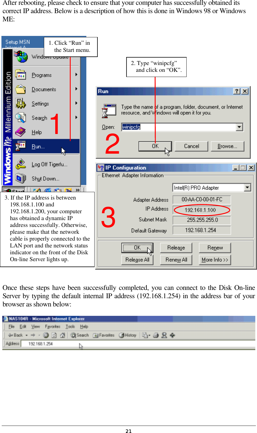   21After rebooting, please check to ensure that your computer has successfully obtained its correct IP address. Below is a description of how this is done in Windows 98 or Windows ME:                  Once these steps have been successfully completed, you can connect to the Disk On-line Server by typing the default internal IP address (192.168.1.254) in the address bar of your browser as shown below:    1. Click “Run” in the Start menu. 2. Type “winipcfg” and click on “OK”.3. If the IP address is between 198.168.1.100 and 192.168.1.200, your computer has obtained a dynamic IP address successfully. Otherwise, please make that the network cable is properly connected to theLAN port and the network status indicator on the front of the Disk On-line Server lights up. 2 1 3 