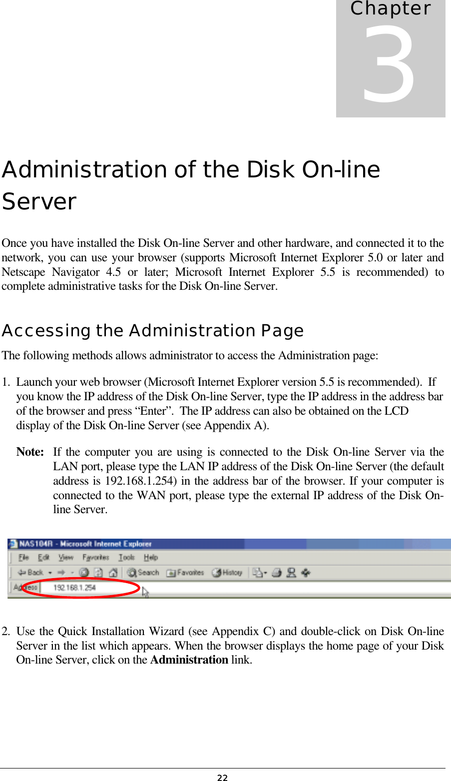  22Administration of the Disk On-line Server Once you have installed the Disk On-line Server and other hardware, and connected it to the network, you can use your browser (supports Microsoft Internet Explorer 5.0 or later and Netscape Navigator 4.5 or later; Microsoft Internet Explorer 5.5 is recommended) to complete administrative tasks for the Disk On-line Server. Accessing the Administration Page The following methods allows administrator to access the Administration page: 1.  Launch your web browser (Microsoft Internet Explorer version 5.5 is recommended).  If you know the IP address of the Disk On-line Server, type the IP address in the address bar of the browser and press “Enter”.  The IP address can also be obtained on the LCD display of the Disk On-line Server (see Appendix A). Note:   If the computer you are using is connected to the Disk On-line Server via the LAN port, please type the LAN IP address of the Disk On-line Server (the default address is 192.168.1.254) in the address bar of the browser. If your computer is connected to the WAN port, please type the external IP address of the Disk On-line Server.     2. Use the Quick Installation Wizard (see Appendix C) and double-click on Disk On-line Server in the list which appears. When the browser displays the home page of your Disk On-line Server, click on the Administration link. Chapter 3