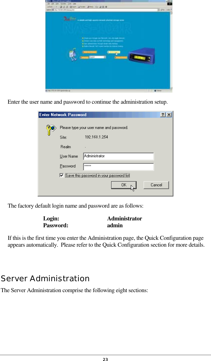   23  Enter the user name and password to continue the administration setup.  The factory default login name and password are as follows: Login:   Administrator Password:   admin If this is the first time you enter the Administration page, the Quick Configuration page appears automatically.  Please refer to the Quick Configuration section for more details.  Server Administration The Server Administration comprise the following eight sections: 