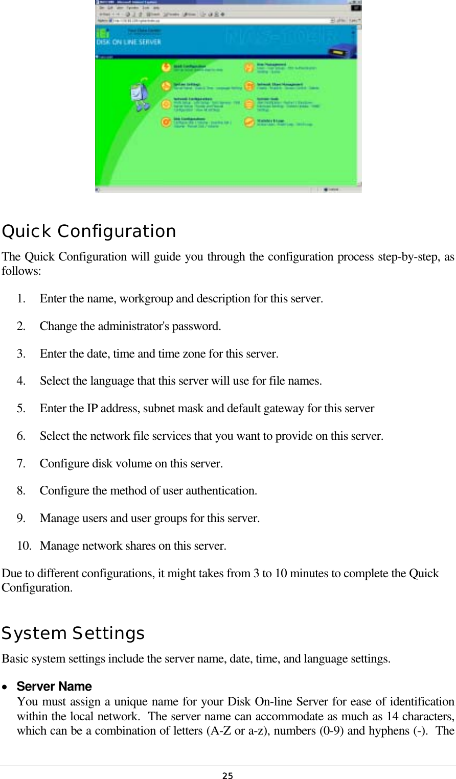   25 Quick Configuration The Quick Configuration will guide you through the configuration process step-by-step, as follows: 1.  Enter the name, workgroup and description for this server. 2.  Change the administrator&apos;s password. 3.  Enter the date, time and time zone for this server. 4.  Select the language that this server will use for file names. 5.  Enter the IP address, subnet mask and default gateway for this server 6.  Select the network file services that you want to provide on this server. 7.  Configure disk volume on this server. 8.  Configure the method of user authentication. 9.  Manage users and user groups for this server. 10.  Manage network shares on this server. Due to different configurations, it might takes from 3 to 10 minutes to complete the Quick Configuration. System Settings Basic system settings include the server name, date, time, and language settings. •  Server Name You must assign a unique name for your Disk On-line Server for ease of identification within the local network.  The server name can accommodate as much as 14 characters, which can be a combination of letters (A-Z or a-z), numbers (0-9) and hyphens (-).  The 