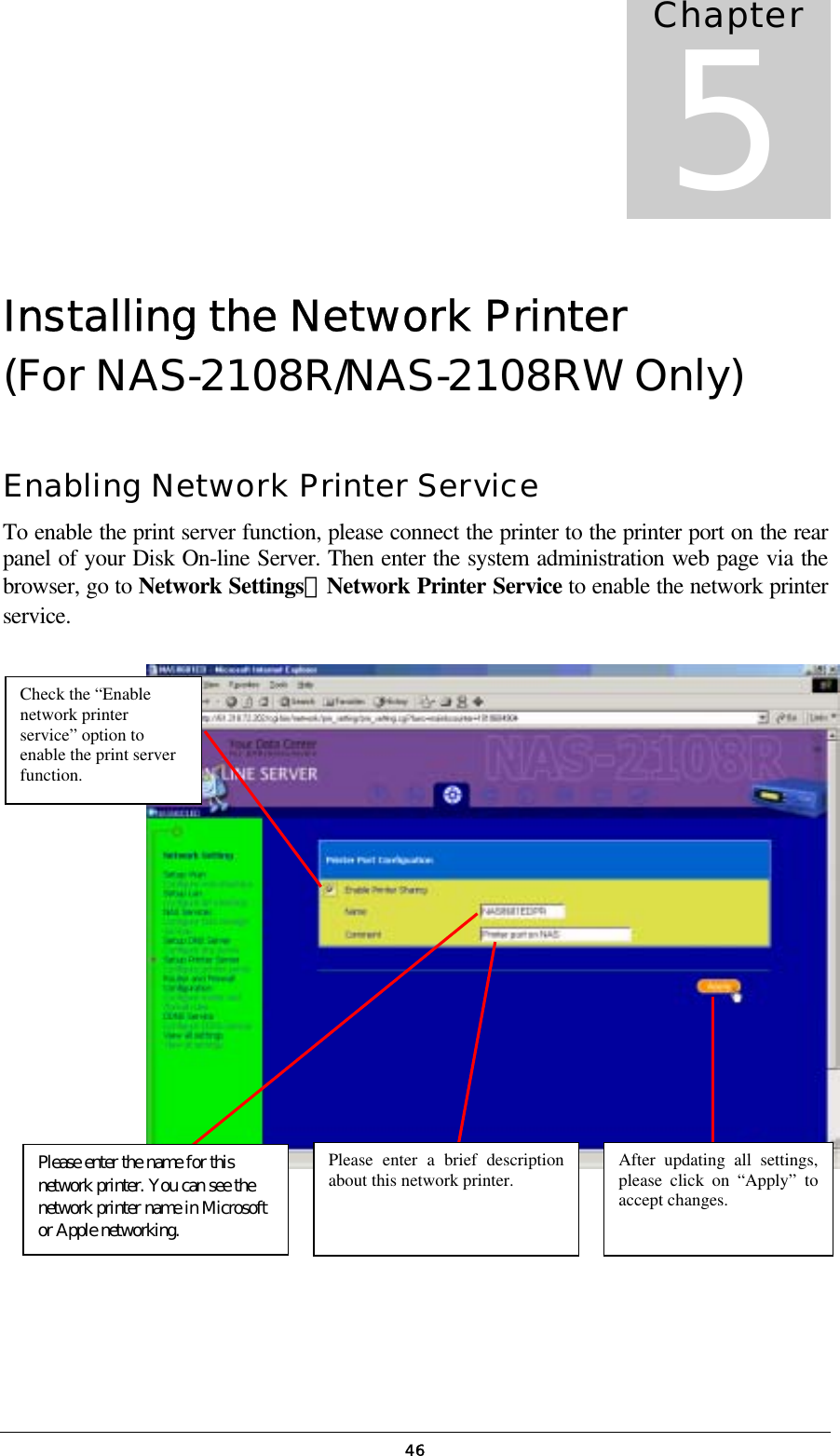   46Installing the Network Printer  (For NAS-2108R/NAS-2108RW Only) Enabling Network Printer Service To enable the print server function, please connect the printer to the printer port on the rear panel of your Disk On-line Server. Then enter the system administration web page via the browser, go to Network Settings．Network Printer Service to enable the network printer service.               Chapter 5Check the “Enable network printer service” option to enable the print server function.  Please enter a brief description about this network printer.  After updating all settings,please click on “Apply” toaccept changes. Please enter the name for this network printer. You can see the network printer name in Microsoft or Apple networking.  