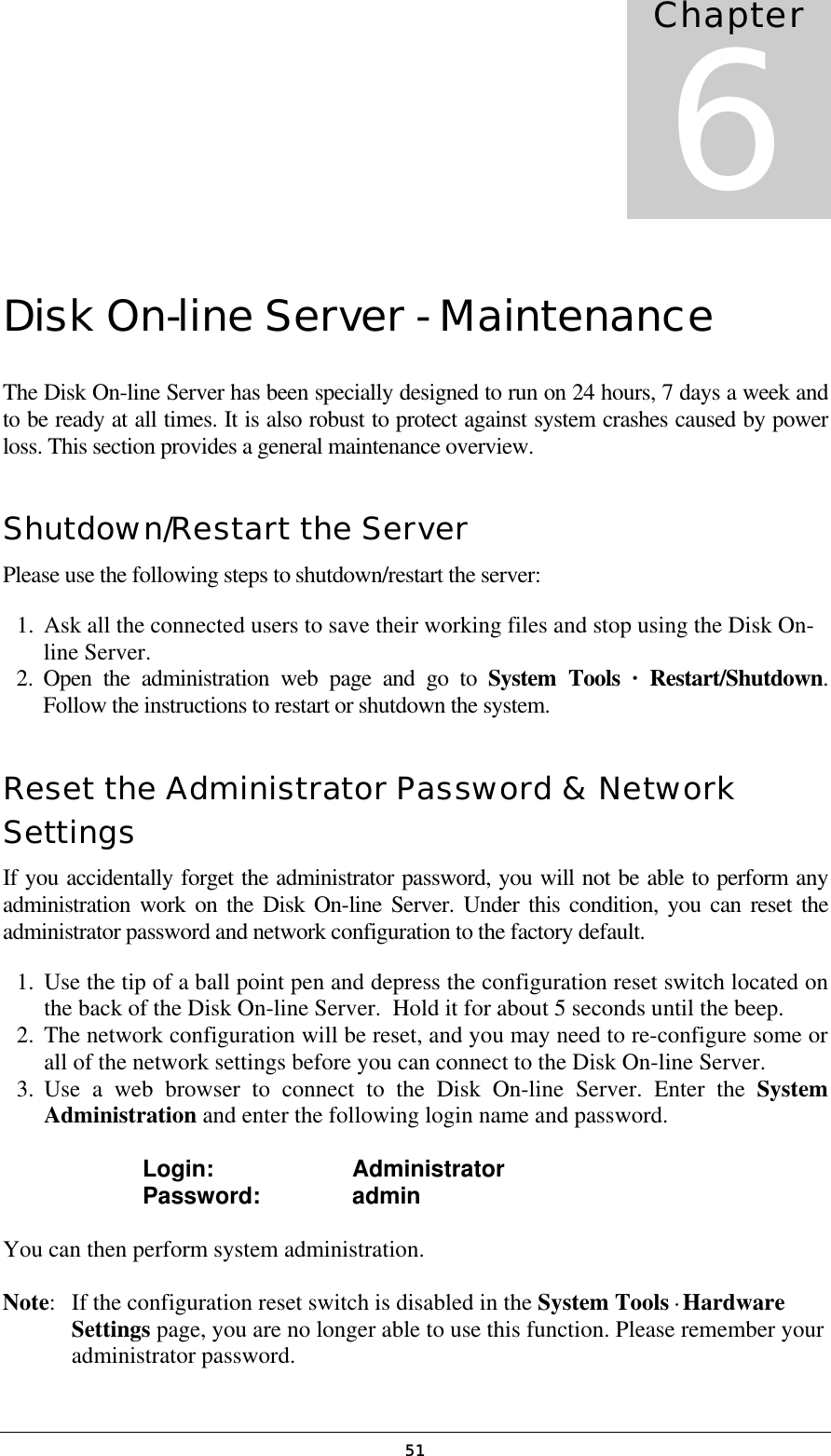   51Disk On-line Server - Maintenance The Disk On-line Server has been specially designed to run on 24 hours, 7 days a week and to be ready at all times. It is also robust to protect against system crashes caused by power loss. This section provides a general maintenance overview. Shutdown/Restart the Server Please use the following steps to shutdown/restart the server: 1.  Ask all the connected users to save their working files and stop using the Disk On-line Server.  2. Open the administration web page and go to System Tools · Restart/Shutdown. Follow the instructions to restart or shutdown the system. Reset the Administrator Password &amp; Network Settings If you accidentally forget the administrator password, you will not be able to perform any administration work on the Disk On-line Server. Under this condition, you can reset the administrator password and network configuration to the factory default. 1.  Use the tip of a ball point pen and depress the configuration reset switch located on the back of the Disk On-line Server.  Hold it for about 5 seconds until the beep. 2.  The network configuration will be reset, and you may need to re-configure some or all of the network settings before you can connect to the Disk On-line Server. 3. Use a web browser to connect to the Disk On-line Server. Enter the System Administration and enter the following login name and password.     Login:      Administrator   Password:    admin  You can then perform system administration.  Note:  If the configuration reset switch is disabled in the System Tools · Hardware Settings page, you are no longer able to use this function. Please remember your administrator password. Chapter 6