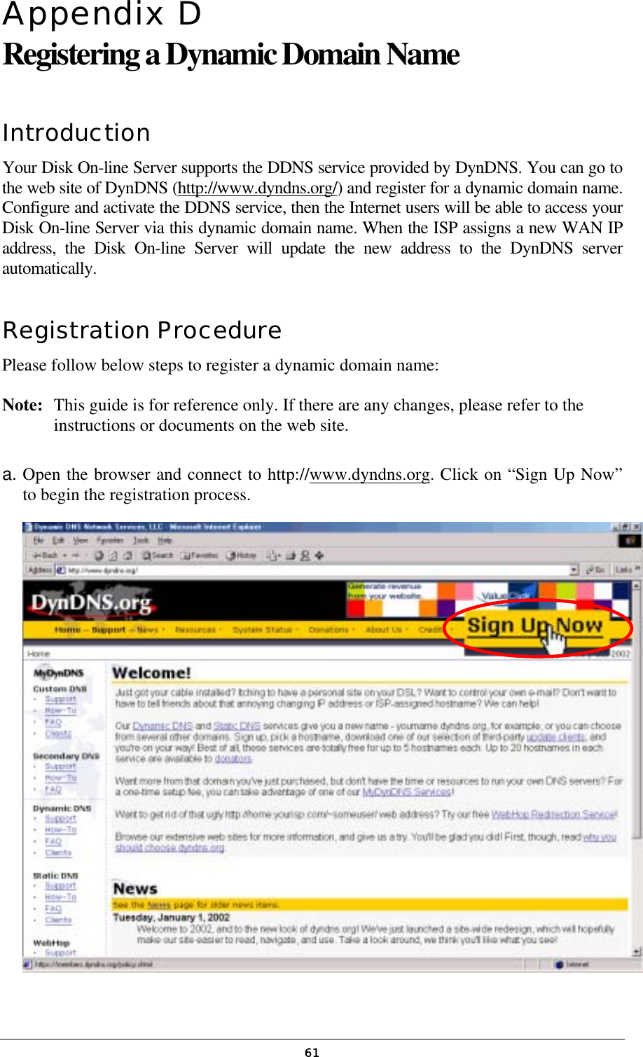  61Appendix D  Registering a Dynamic Domain Name Introduction Your Disk On-line Server supports the DDNS service provided by DynDNS. You can go to the web site of DynDNS (http://www.dyndns.org/) and register for a dynamic domain name. Configure and activate the DDNS service, then the Internet users will be able to access your Disk On-line Server via this dynamic domain name. When the ISP assigns a new WAN IP address, the Disk On-line Server will update the new address to the DynDNS server automatically. Registration Procedure Please follow below steps to register a dynamic domain name:   Note:   This guide is for reference only. If there are any changes, please refer to the instructions or documents on the web site.  a. Open the browser and connect to http://www.dyndns.org. Click on “Sign Up Now” to begin the registration process.  