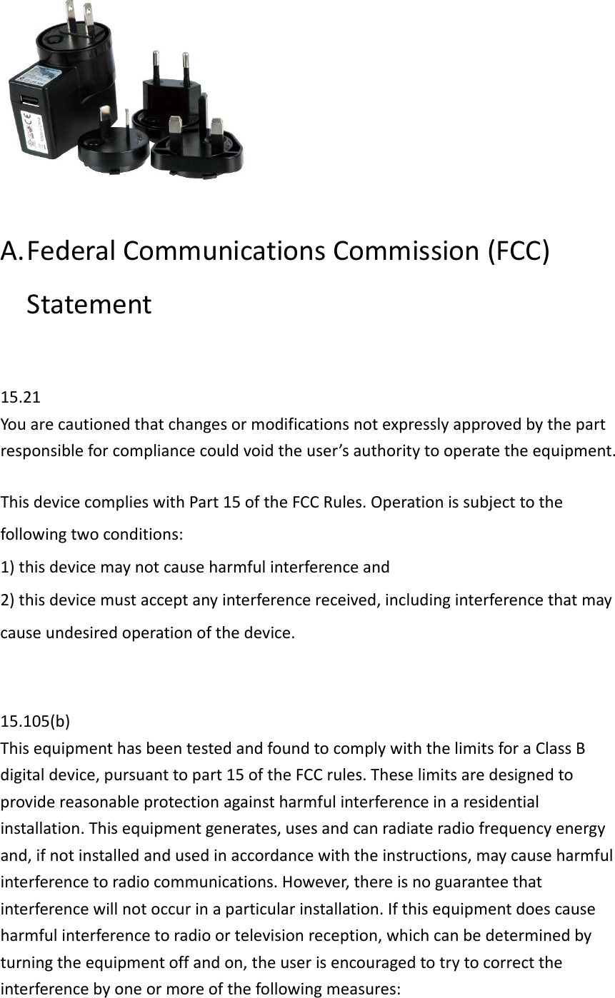 A. FederalCommunicationsCommission(FCC)Statement15.21Youarecautionedthatchangesormodificationsnotexpresslyapprovedbythepartresponsibleforcompliancecouldvoidtheuser’sauthoritytooperatetheequipment.ThisdevicecomplieswithPart15oftheFCCRules.Operationissubjecttothefollowingtwoconditions:1)thisdevicemaynotcauseharmfulinterferenceand2)thisdevicemustacceptanyinterferencereceived,includinginterferencethatmaycauseundesiredoperationofthedevice.15.105(b)ThisequipmenthasbeentestedandfoundtocomplywiththelimitsforaClassBdigitaldevice,pursuanttopart15oftheFCCrules.Theselimitsaredesignedtoprovidereasonableprotectionagainstharmfulinterferenceinaresidentialinstallation.Thisequipmentgenerates,usesandcanradiateradiofrequencyenergyand,ifnotinstalledandusedinaccordancewiththeinstructions,maycauseharmfulinterferencetoradiocommunications.However,thereisnoguaranteethatinterferencewillnotoccurinaparticularinstallation.Ifthisequipmentdoescauseharmfulinterferencetoradioortelevisionreception,whichcanbedeterminedbyturningtheequipmentoffandon,theuserisencouragedtotrytocorrecttheinterferencebyoneormoreofthefollowingmeasures: