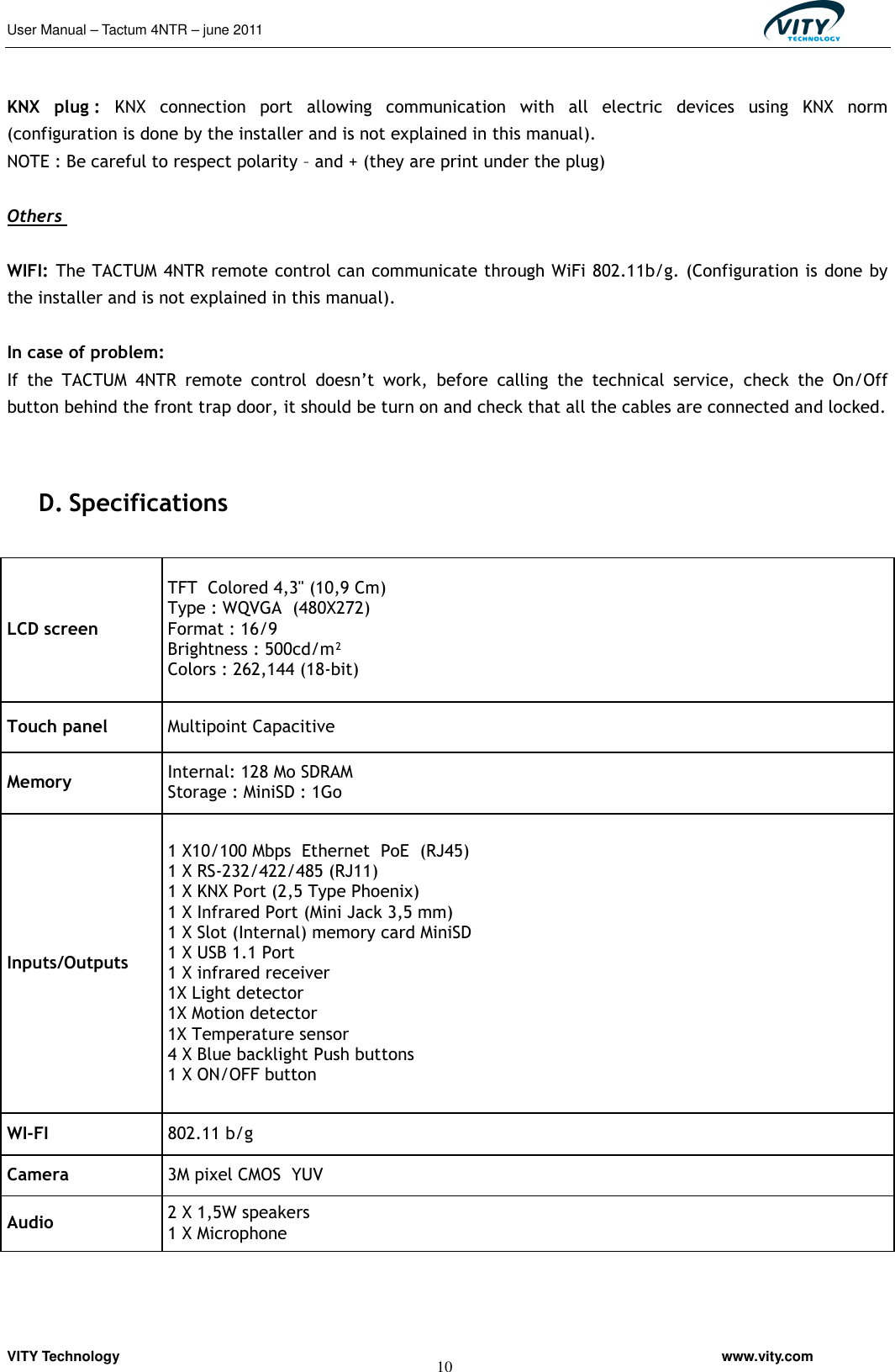 User Manual – Tactum 4NTR – june 2011                                                  VITY Technology                                                         www.vity.com  10                               KNX  plug :  KNX  connection  port  allowing  communication  with  all  electric  devices  using  KNX  norm (configuration is done by the installer and is not explained in this manual).                              NOTE : Be careful to respect polarity – and + (they are print under the plug)   Others   WIFI: The TACTUM 4NTR remote control can communicate through WiFi 802.11b/g. (Configuration is done by the installer and is not explained in this manual).  In case of problem:  If  the  TACTUM  4NTR  remote  control  doesn’t  work,  before  calling  the  technical  service,  check  the  On/Off button behind the front trap door, it should be turn on and check that all the cables are connected and locked.                              D. Specifications   LCD screen TFT  Colored 4,3&apos;&apos; (10,9 Cm)  Type : WQVGA  (480X272)                Format : 16/9  Brightness : 500cd/m²    Colors : 262,144 (18-bit) Touch panel   Multipoint Capacitive  Memory   Internal: 128 Mo SDRAM  Storage : MiniSD : 1Go Inputs/Outputs 1 X10/100 Mbps  Ethernet  PoE  (RJ45) 1 X RS-232/422/485 (RJ11)  1 X KNX Port (2,5 Type Phoenix)  1 X Infrared Port (Mini Jack 3,5 mm)   1 X Slot (Internal) memory card MiniSD  1 X USB 1.1 Port 1 X infrared receiver  1X Light detector  1X Motion detector  1X Temperature sensor  4 X Blue backlight Push buttons  1 X ON/OFF button WI-FI  802.11 b/g  Camera   3M pixel CMOS  YUV Audio  2 X 1,5W speakers 1 X Microphone   