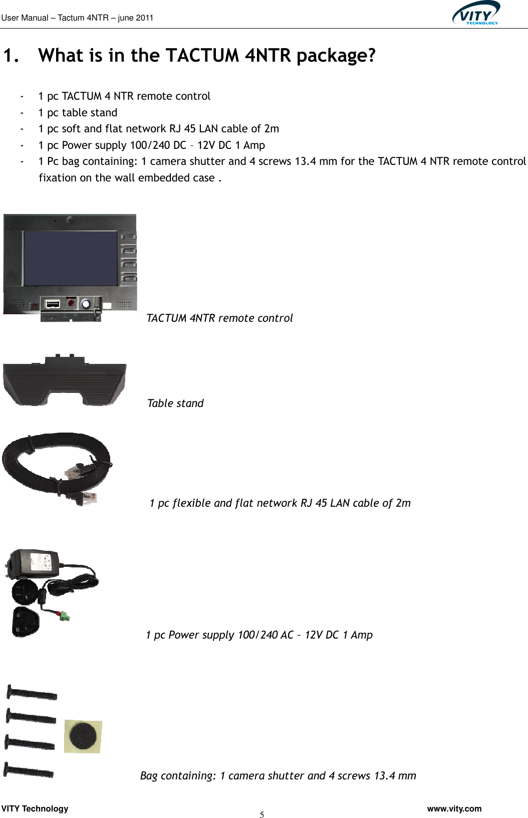User Manual – Tactum 4NTR – june 2011                                                  VITY Technology                                                         www.vity.com  5 1. What is in the TACTUM 4NTR package?  - 1 pc TACTUM 4 NTR remote control - 1 pc table stand - 1 pc soft and flat network RJ 45 LAN cable of 2m - 1 pc Power supply 100/240 DC – 12V DC 1 Amp - 1 Pc bag containing: 1 camera shutter and 4 screws 13.4 mm for the TACTUM 4 NTR remote control fixation on the wall embedded case .    TACTUM 4NTR remote control        Table stand    1 pc flexible and flat network RJ 45 LAN cable of 2m                 1 pc Power supply 100/240 AC – 12V DC 1 Amp              Bag containing: 1 camera shutter and 4 screws 13.4 mm 