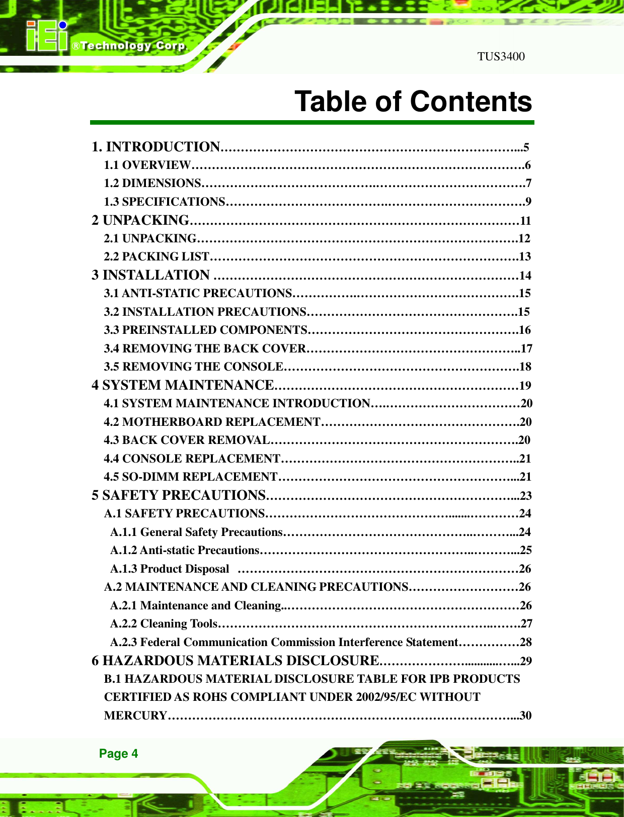   TUS3400 Page 4 Table of Contents 1. INTRODUCTION………………………………………………………………...5 1.1 OVERVIEW……………………………………………………………………….6 1.2 DIMENSIONS…………………………………….……………………………….7 1.3 SPECIFICATIONS………………………………….…………………………….9 2 UNPACKING………………………………………………………………………11 2.1 UNPACKING…………………………………………………………………….12 2.2 PACKING LIST………………………………………………………………….13 3 INSTALLATION …………………………………………………………………14 3.1 ANTI-STATIC PRECAUTIONS…………….………………………………….15 3.2 INSTALLATION PRECAUTIONS…………………………………………….15 3.3 PREINSTALLED COMPONENTS…………………………………………….16 3.4 REMOVING THE BACK COVER……………………………………………..17 3.5 REMOVING THE CONSOLE………………………………………………….18 4 SYSTEM MAINTENANCE……………………………………………………19 4.1 SYSTEM MAINTENANCE INTRODUCTION….……………………………20 4.2 MOTHERBOARD REPLACEMENT………………………………………….20 4.3 BACK COVER REMOVAL…………………………………………………….20 4.4 CONSOLE REPLACEMENT…………………………………………………..21 4.5 SO-DIMM REPLACEMENT…………………………………………………...21 5 SAFETY PRECAUTIONS……………………………………………………...23 A.1 SAFETY PRECAUTIONS……………………………………….......…………24 A.1.1 General Safety Precautions………………………………………..………...24 A.1.2 Anti-static Precautions……………………………………………..………...25 A.1.3 Product Disposal  ……………………………………………………………26 A.2 MAINTENANCE AND CLEANING PRECAUTIONS………………………26 A.2.1 Maintenance and Cleaning..…………………………………………………26 A.2.2 Cleaning Tools…………………………………………………………..…….27 A.2.3 Federal Communication Commission Interference Statement……………28 6 HAZARDOUS MATERIALS DISCLOSURE…………………...........…...29 B.1 HAZARDOUS MATERIAL DISCLOSURE TABLE FOR IPB PRODUCTS CERTIFIED AS ROHS COMPLIANT UNDER 2002/95/EC WITHOUT MERCURY…………………………………………………………………………...30 
