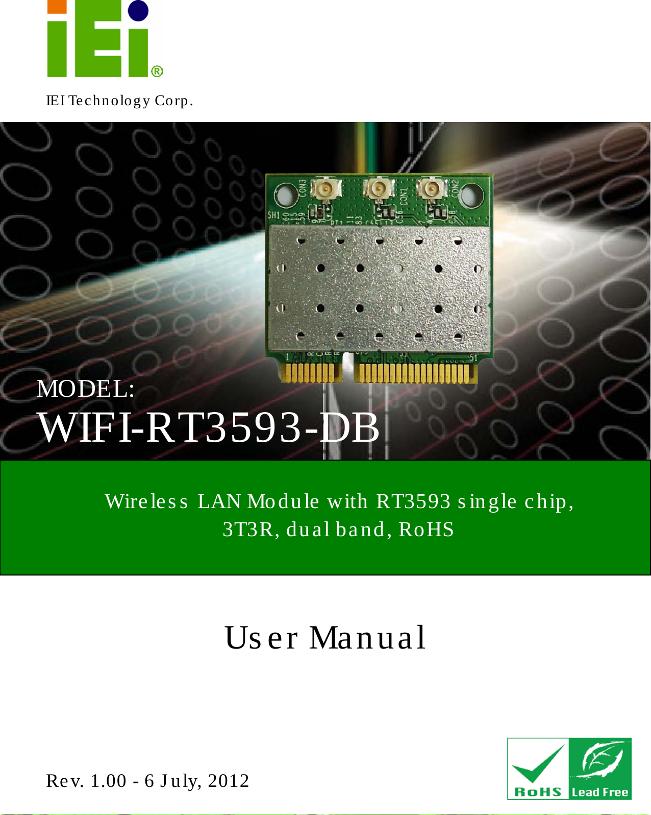   WIFI-RT3593-DB Page 1 IEI Technology Corp. User Manual  WIFI-RT3593-DB MODEL: Wireles s  LAN Module with RT3593 single chip,   3T3R, dual band, RoHS Rev. 1.00 - 6 July, 2012  WIFI-RT3593-DB CPU Card 