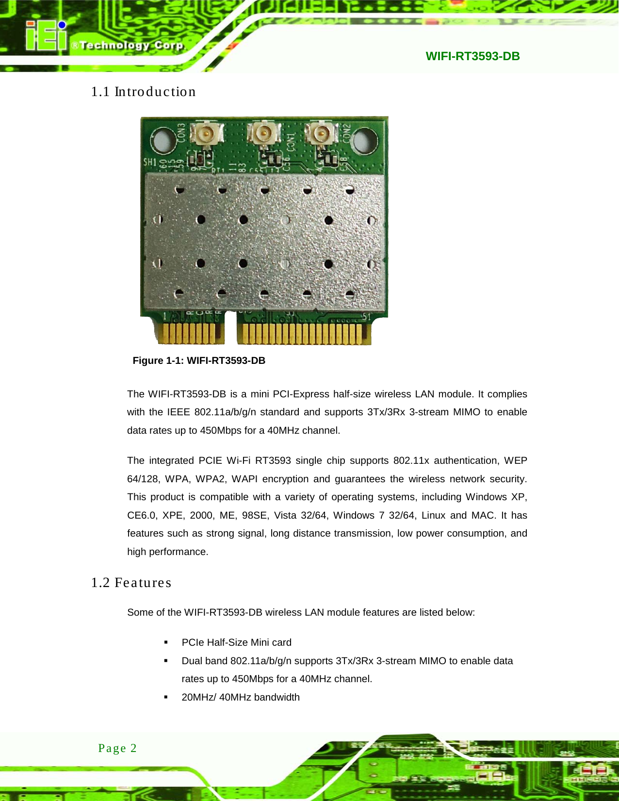   WIFI-RT3593-DB  Page 2 1.1 Introduction  Figure 1-1: WIFI-RT3593-DB The WIFI-RT3593-DB is a mini PCI-Express half-size wireless LAN module. It complies with the IEEE 802.11a/b/g/n standard and supports 3Tx/3Rx 3-stream MIMO to enable data rates up to 450Mbps for a 40MHz channel.   The integrated PCIE Wi-Fi RT3593 single chip supports 802.11x authentication, WEP 64/128, WPA, WPA2, WAPI encryption and  guarantees  the  wireless network security. This product is compatible with a variety of operating systems, including Windows XP, CE6.0, XPE, 2000, ME, 98SE, Vista 32/64, Windows 7 32/64, Linux and MAC.  It  has features such as strong signal, long distance transmission, low power consumption, and high performance. 1.2 Features Some of the WIFI-RT3593-DB wireless LAN module features are listed below:  PCIe Half-Size Mini card  Dual band 802.11a/b/g/n supports 3Tx/3Rx 3-stream MIMO to enable data rates up to 450Mbps for a 40MHz channel.  20MHz/ 40MHz bandwidth 