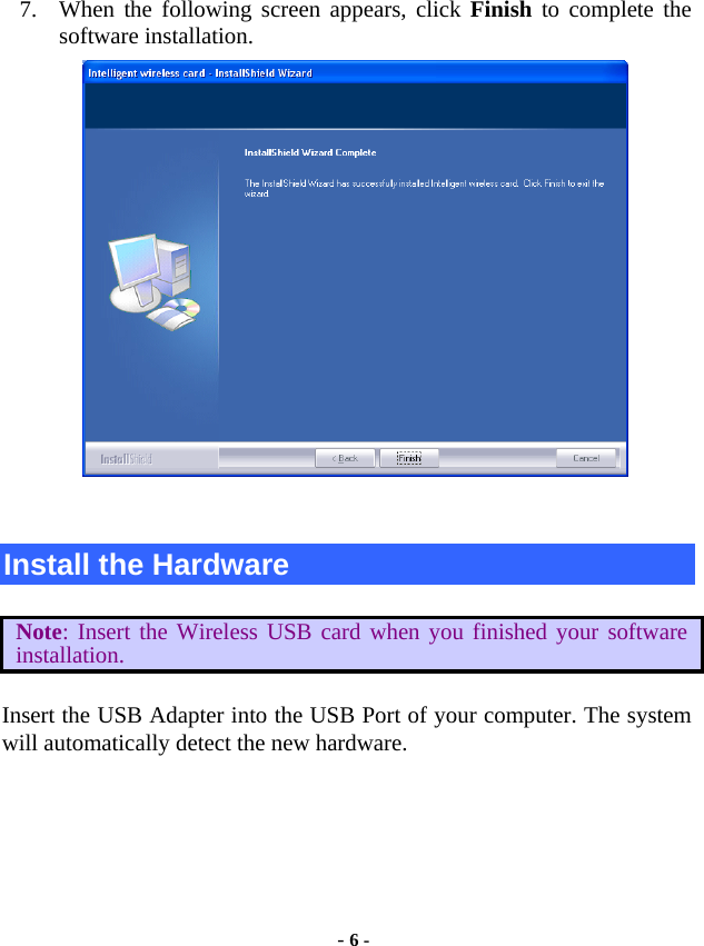  - 6 -  7. When the following screen appears, click Finish to complete the software installation.    Install the Hardware  Note: Insert the Wireless USB card when you finished your software installation.  Insert the USB Adapter into the USB Port of your computer. The system will automatically detect the new hardware.  