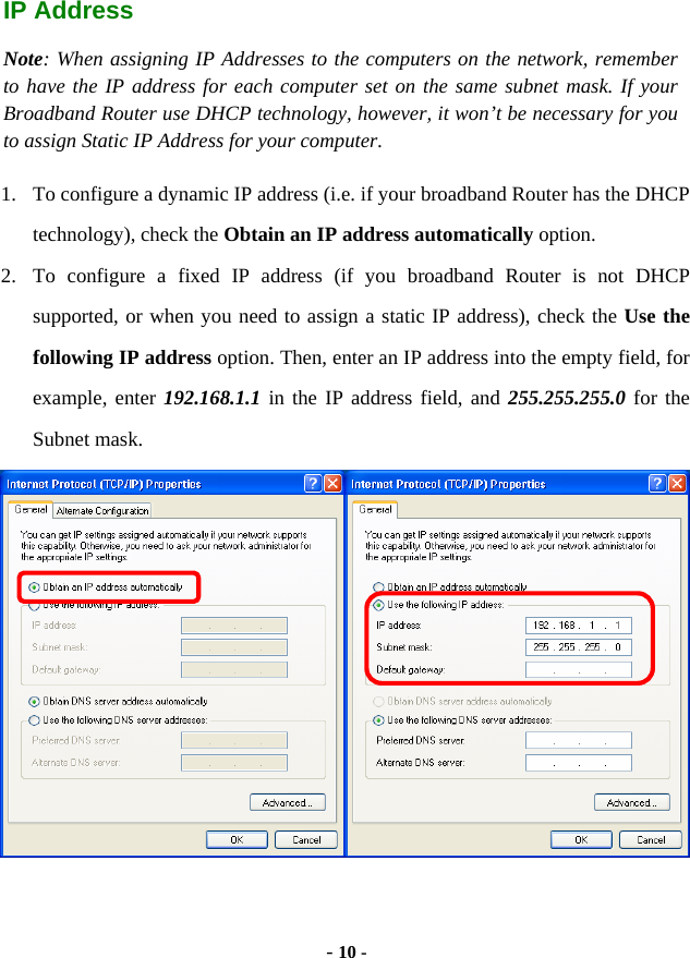  - 10 - IP Address Note: When assigning IP Addresses to the computers on the network, remember to have the IP address for each computer set on the same subnet mask. If your Broadband Router use DHCP technology, however, it won’t be necessary for you to assign Static IP Address for your computer. 1. To configure a dynamic IP address (i.e. if your broadband Router has the DHCP technology), check the Obtain an IP address automatically option. 2. To configure a fixed IP address (if you broadband Router is not DHCP supported, or when you need to assign a static IP address), check the Use the following IP address option. Then, enter an IP address into the empty field, for example, enter 192.168.1.1 in the IP address field, and 255.255.255.0 for the Subnet mask.  
