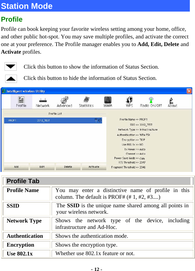  - 12 - Station Mode Profile Profile can book keeping your favorite wireless setting among your home, office, and other public hot-spot. You may save multiple profiles, and activate the correct one at your preference. The Profile manager enables you to Add, Edit, Delete and Activate profiles. Click this button to show the information of Status Section. Click this button to hide the information of Status Section.  Profile Tab Profile Name  You may enter a distinctive name of profile in this column. The default is PROF# (# 1, #2, #3....) SSID  The SSID is the unique name shared among all points in your wireless network. Network Type  Shows the network type of the device, including infrastructure and Ad-Hoc. Authentication  Shows the authentication mode. Encryption  Shows the encryption type. Use 802.1x    Whether use 802.1x feature or not. 
