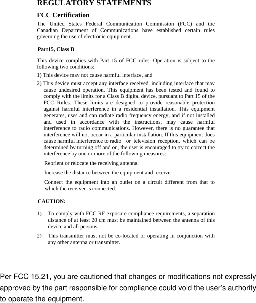  REGULATORY STATEMENTS FCC Certification The United States Federal Communication Commission (FCC) and the Canadian Department of Communications have established certain rules governing the use of electronic equipment. Part15, Class B This device complies with Part 15 of FCC rules. Operation is subject to the following two conditions: 1) This device may not cause harmful interface, and 2) This device must accept any interface received, including interface that may cause undesired operation. This equipment has been tested and found to comply with the limits for a Class B digital device, pursuant to Part 15 of the FCC Rules. These limits are designed to provide reasonable protection against harmful interference in a residential installation. This equipment generates, uses and can radiate radio frequency energy, and if not installed and used in accordance with the instructions, may cause harmful interference to radio communications. However, there is no guarantee that interference will not occur in a particular installation. If this equipment does cause harmful interference to radio  or television reception, which can be determined by turning off and on, the user is encouraged to try to correct the interference by one or more of the following measures: w Reorient or relocate the receiving antenna. w Increase the distance between the equipment and receiver. w Connect the equipment into an outlet on a circuit different from that to which the receiver is connected. CAUTION: 1) To comply with FCC RF exposure compliance requirements, a separation distance of at least 20 cm must be maintained between the antenna of this device and all persons. 2) This transmitter must not be co-located or operating in conjunction with any other antenna or transmitter.  Per FCC 15.21, you are cautioned that changes or modifications not expressly approved by the part responsible for compliance could void the user’s authority to operate the equipment.  