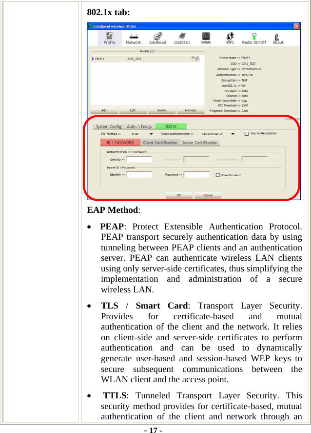  - 17 - 802.1x tab:  EAP Method: • PEAP: Protect Extensible Authentication Protocol. PEAP transport securely authentication data by using tunneling between PEAP clients and an authentication server. PEAP can authenticate wireless LAN clients using only server-side certificates, thus simplifying the implementation and administration of a secure wireless LAN. • TLS  /  Smart Card: Transport Layer Security. Provides for certificate-based and mutual authentication of the client and the network. It relies on client-side and server-side certificates to perform authentication and can be used to dynamically generate user-based and session-based WEP keys to secure subsequent communications between the WLAN client and the access point. • TTLS: Tunneled Transport Layer Security. This security method provides for certificate-based, mutual authentication of the client and network through an 