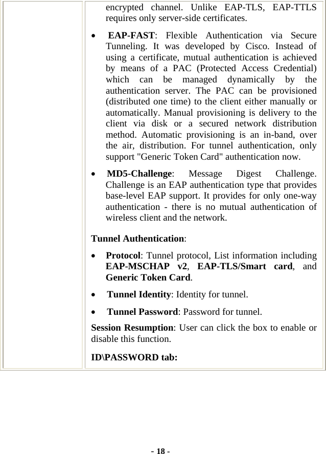  - 18 - encrypted channel. Unlike EAP-TLS, EAP-TTLS requires only server-side certificates. • EAP-FAST: Flexible Authentication via Secure Tunneling. It was developed by Cisco. Instead of using a certificate, mutual authentication is achieved by means of a PAC (Protected Access Credential) which can be managed dynamically by the authentication server. The PAC can be provisioned (distributed one time) to the client either manually or automatically. Manual provisioning is delivery to the client via disk or a secured network distribution method. Automatic provisioning is an in-band, over the air, distribution. For tunnel authentication, only support &quot;Generic Token Card&quot; authentication now. • MD5-Challenge: Message Digest Challenge. Challenge is an EAP authentication type that provides base-level EAP support. It provides for only one-way authentication - there is no mutual authentication of wireless client and the network. Tunnel Authentication: • Protocol: Tunnel protocol, List information including EAP-MSCHAP v2,  EAP-TLS/Smart card, and Generic Token Card. • Tunnel Identity: Identity for tunnel.   • Tunnel Password: Password for tunnel. Session Resumption: User can click the box to enable or disable this function. ID\PASSWORD tab: 