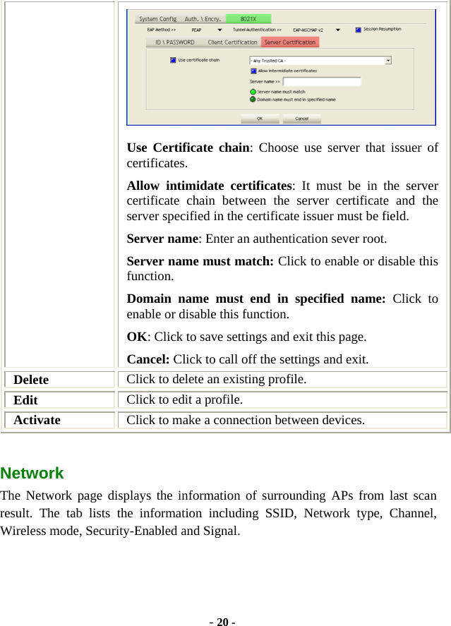  - 20 -  Use Certificate chain: Choose use server that issuer of certificates. Allow intimidate certificates: It must be in the server certificate chain between the server certificate and the server specified in the certificate issuer must be field. Server name: Enter an authentication sever root. Server name must match: Click to enable or disable this function. Domain name must end in specified name: Click to enable or disable this function. OK: Click to save settings and exit this page. Cancel: Click to call off the settings and exit. Delete  Click to delete an existing profile. Edit  Click to edit a profile. Activate  Click to make a connection between devices. Network  The Network page displays the information of surrounding APs from last scan result. The tab lists the information including SSID, Network type, Channel, Wireless mode, Security-Enabled and Signal. 