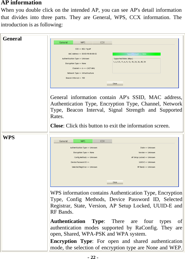  - 22 - AP information When you double click on the intended AP, you can see AP&apos;s detail information that divides into three parts. They are General, WPS, CCX information. The introduction is as following: General  General information contain AP&apos;s SSID, MAC address, Authentication Type, Encryption Type, Channel, Network Type, Beacon Interval, Signal Strength and Supported Rates. Close: Click this button to exit the information screen. WPS  WPS information contains Authentication Type, Encryption Type, Config Methods, Device Password ID, Selected Registrar, State, Version, AP Setup Locked, UUID-E and RF Bands. Authentication Type: There are four types of authentication modes supported by RaConfig. They are open, Shared, WPA-PSK and WPA system. Encryption Type: For open and shared authentication mode, the selection of encryption type are None and WEP. 