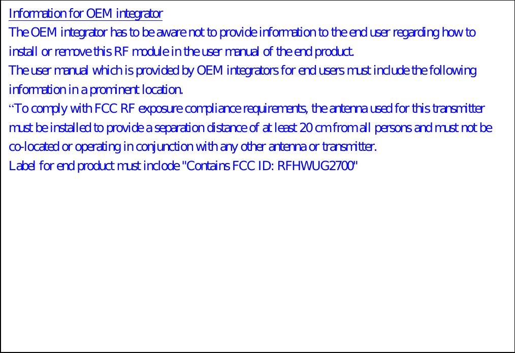 Information for OEM integrator The OEM integrator has to be aware not to provide information to the end user regarding how to install or remove this RF module in the user manual of the end product. The user manual which is provided by OEM integrators for end users must include the following information in a prominent location.   “To comply with FCC RF exposure compliance requirements, the antenna used for this transmitter must be installed to provide a separation distance of at least 20 cm from all persons and must not be co-located or operating in conjunction with any other antenna or transmitter. Label for end product must inclode &quot;Contains FCC ID: RFHWUG2700&quot;  