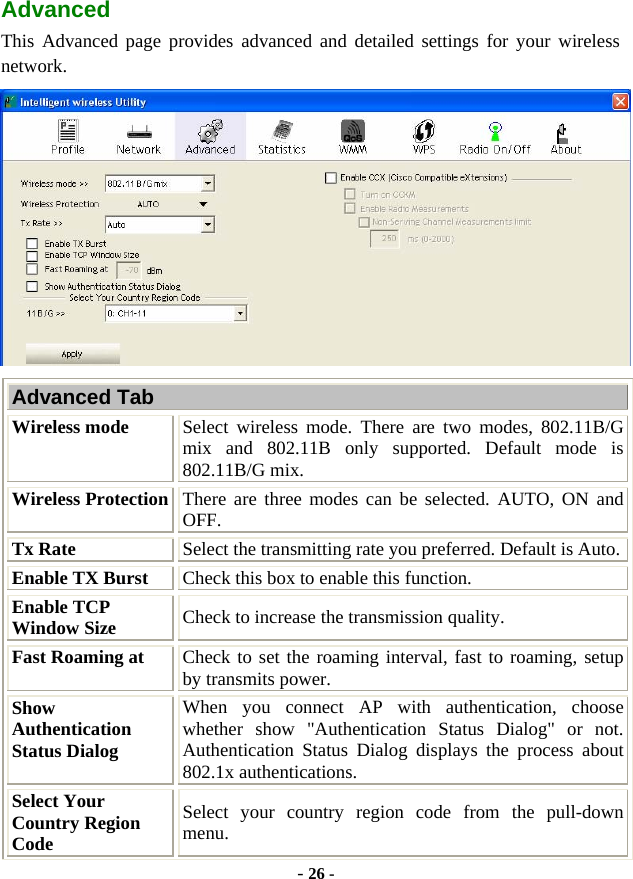  - 26 - Advanced This Advanced page provides advanced and detailed settings for your wireless network.  Advanced Tab Wireless mode  Select wireless mode. There are two modes, 802.11B/G mix and 802.11B only supported. Default mode is 802.11B/G mix. Wireless Protection  There are three modes can be selected. AUTO, ON and OFF.  Tx Rate  Select the transmitting rate you preferred. Default is Auto. Enable TX Burst  Check this box to enable this function. Enable TCP Window Size  Check to increase the transmission quality.   Fast Roaming at  Check to set the roaming interval, fast to roaming, setup by transmits power. Show Authentication Status Dialog When you connect AP with authentication, choose whether show &quot;Authentication Status Dialog&quot; or not. Authentication Status Dialog displays the process about 802.1x authentications. Select Your Country Region Code Select your country region code from the pull-down menu. 