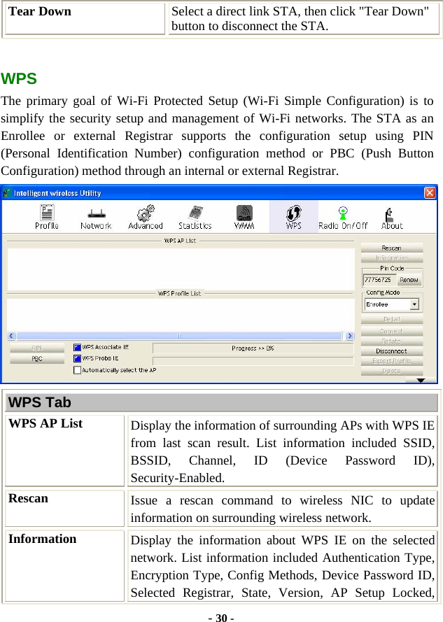  - 30 - Tear Down  Select a direct link STA, then click &quot;Tear Down&quot; button to disconnect the STA.  WPS The primary goal of Wi-Fi Protected Setup (Wi-Fi Simple Configuration) is to simplify the security setup and management of Wi-Fi networks. The STA as an Enrollee or external Registrar supports the configuration setup using PIN (Personal Identification Number) configuration method or PBC (Push Button Configuration) method through an internal or external Registrar.  WPS Tab WPS AP List  Display the information of surrounding APs with WPS IE from last scan result. List information included SSID, BSSID, Channel, ID (Device Password ID), Security-Enabled. Rescan  Issue a rescan command to wireless NIC to update information on surrounding wireless network. Information  Display the information about WPS IE on the selected network. List information included Authentication Type, Encryption Type, Config Methods, Device Password ID, Selected Registrar, State, Version, AP Setup Locked, 
