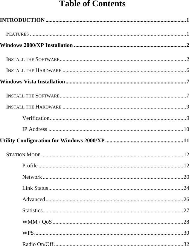  Table of Contents INTRODUCTION...................................................................................................1 FEATURES ..............................................................................................................1 Windows 2000/XP Installation ...............................................................................2 INSTALL THE SOFTWARE.........................................................................................2 INSTALL THE HARDWARE .......................................................................................6 Windows Vista Installation.....................................................................................7 INSTALL THE SOFTWARE.........................................................................................7 INSTALL THE HARDWARE .......................................................................................9 Verification................................................................................................9 IP Address ...............................................................................................10 Utility Configuration for Windows 2000/XP.......................................................11 STATION MODE ....................................................................................................12 Profile......................................................................................................12 Network...................................................................................................20 Link Status...............................................................................................24 Advanced.................................................................................................26 Statistics...................................................................................................27 WMM / QoS............................................................................................28 WPS.........................................................................................................30 Radio On/Off...........................................................................................32 